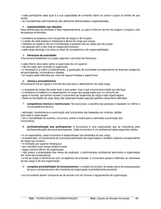 ____________________________________________________________________________________________________________
TGA - TEORIA GERAL DA ADMINISTRAÇÃO Prof.: Cláudio de Almeida Fernandes 48
• cada participante sabe qual é a sua capacidade de comando sobre os outros e quais os limites de sua
tarefa.
• as incumbências administrativas são altamente diferenciadas e especializadas.
4- impessoalidade nas relações:
Essa distribuição de atividade é feita impessoalmente, ou seja é feita em termos de cargos e funções e não
de pessoas envolvidas.
• considera as pessoas como ocupantes de cargos e de funções.
• o poder de cada pessoa é impessoal e deriva do cargo que ocupa.
• obedece ao superior não em consideração a pessoal mas ao cargo que ele ocupa.
• as pessoas vem e vão mas os cargos permanecem.
• cada cargo abrange uma área ou setor de competência e de responsabilidade.
5- hierarquia da autoridade:
A burocracia estabelece os cargos segundo o princípio de hierarquia.
• cada inferior deve estar sobre a supervisão de um superior.
• não há cargo sem controle ou supervisão.
• a hierarquia é a ordem e subordinação, a graduação de autoridade correspondente às diversas categorias
de participantes, funcionários e classes.
• os cargos estão definidos por meio de regras limitadas e específicas.
6- rotinas e procedimentos:
A burocracia fixa as regras e normas técnicas para o desempenho de cada cargo.
• o ocupante do cargo não pode fazer o que quiser, mas o que a burocracia impõe que ele faça.
• a disciplina no trabalho e o desempenho no cargo são assegurados por um conjunto de
egras e normas, que tentam ajustar o funcionário às exigências do cargo e das organizações.
• todas as atividades de cada cargo são desempenhadas segundo padrões claramente definidos.
7- competência técnica e meritocracia: Na burocracia a escolha das pessoas é baseada no mérito e
na competência técnica.
• admissão, transferência e a promoção dos funcionários são baseadas em critérios, válidos
para toda a organização.
• daí a necessidade de exames, concursos, testes e títulos para a admissão e promoção dos
funcionários.
8- profissionalização dos participantes: A burocracia é uma organização que se caracteriza pela
profissionalização dos seus participantes. Cada funcionário é um profissional pelas seguintes razões:
• é um especialista: cada funcionário é especializado nas atividades do seu cargo.
• é assalariado: os funcionários da burocracia participam da organização e recebem salários correspondente
ao cargo que ocupam.
• é nomeado por superior hierárquico.
• seu mandato é por tempo indeterminado.
• segue carreira dentro da organização.
• não possui a propriedade dos meios de produção. o administrador profissional administra a organização
em nome dos proprietários.
• é fiel ao cargo e identifica-se com os objetivos da empresa. o funcionário passa a defender os interesses
do seu cargo e da sua organização.
9- completa previsibilidade do funcionamento: o modelo burocrático de weber parte da pressuposição
de que o comportamento dos membros da organização é perfeitamente previsível
• os funcionários devem comportar-se de acordo com as normas e regulamentos da organização.
 