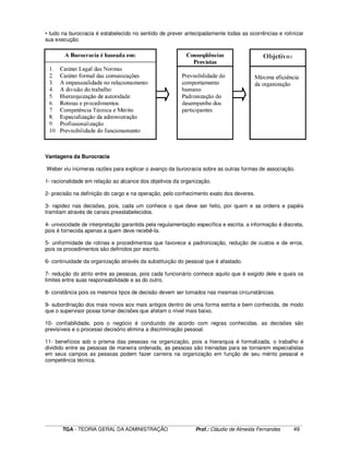 ____________________________________________________________________________________________________________
TGA - TEORIA GERAL DA ADMINISTRAÇÃO Prof.: Cláudio de Almeida Fernandes 49
• tudo na burocracia é estabelecido no sentido de prever antecipadamente todas as ocorrências e rotinizar
sua execução.
Vantagens da Burocracia
Weber viu inúmeras razões para explicar o avanço da burocracia sobre as outras formas de associação.
1- racionalidade em relação ao alcance dos objetivos da organização.
2- precisão na definição do cargo e na operação, pelo conhecimento exato dos deveres.
3- rapidez nas decisões, pois, cada um conhece o que deve ser feito, por quem e as ordens e papéis
tramitam através de canais preestabelecidos.
4- univocidade de interpretação garantida pela regulamentação específica e escrita. a informação é discreta,
pois é fornecida apenas a quem deve recebê-la.
5- uniformidade de rotinas e procedimentos que favorece a padronização, redução de custos e de erros,
pois os procedimentos são definidos por escrito.
6- continuidade da organização através da substituição do pessoal que é afastado.
7- redução do atrito entre as pessoas, pois cada funcionário conhece aquilo que é exigido dele e quais os
limites entre suas responsabilidade e as do outro.
8- constância pois os mesmos tipos de decisão devem ser tomados nas mesmas circunstâncias.
9- subordinação dos mais novos aos mais antigos dentro de uma forma estrita e bem conhecida, de modo
que o supervisor possa tomar decisões que afetam o nível mais baixo.
10- confiabilidade, pois o negócio é conduzido de acordo com regras conhecidas. as decisões são
previsíveis e o processo decisório elimina a discriminação pessoal.
11- benefícios sob o prisma das pessoas na organização, pois a hierarquia é formalizada, o trabalho é
dividido entre as pessoas de maneira ordenada, as pessoas são treinadas para se tornarem especialistas
em seus campos as pessoas podem fazer carreira na organização em função de seu mérito pessoal e
competência técnica.
 