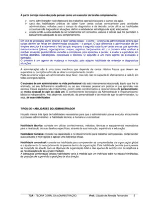 ____________________________________________________________________________________________________________
TGA - TEORIA GERAL DA ADMINISTRAÇÃO Prof.: Cláudio de Almeida Fernandes 5
A partir de hoje você não pode pensar como um executor de tarefas simplesmente.
como administrador você deslocará dos trabalhos operacionais para o campo da ação.
sairá das habilidades práticas de saber fazer certas coisas corretamente para atividades
administrativas, voltadas para o campo do diagnóstico e da decisão, onde utiliza as habilidades
conceituais de diagnosticar situações, definir e estabelecer estratégias de ação adequadas.
cresce então a necessidade de se fundamentar em conceitos, valores e teorias que lhe permitam o
balizamento adequado de seu comportamento.
Em vez de preocupar como ensinar a fazer certas coisas - o como – a teoria da administração ensina que
coisas devem ser feitas em determinadas situações – o porquê. O que diferencia o administrador de um
simples executor é exatamente o fato de que, enquanto o segundo sabe fazer certas coisas que aprendeu
mecanicamente (planos, organogramas, mapas, registros, lançamentos etc.), o primeiro sabe analisar e
resolver situações problemáticas variadas e complexas, pois aprendeu a pensar, a avaliar e a ponderar em
termos abstratos, estratégicos, conceituais e teóricos. O segundo é um mero agente de execução e
operação.
O primeiro é um agente de mudança e inovação, pois adquire habilidade de entender e diagnosticar
situações.
A administração não é uma coisa mecânica que dependa de certos hábitos físicos que devem ser
superados ou corrigidos a fim de se obter o comportamento correto.
Pode-se ensinar o que um administrador deve fazer, mas isto não irá capacitá-lo efetivamente a fazê-lo em
todas as organizações.
O sucesso de um administrador na vida profissional não está inteiramente relacionado àquilo que lhe foi
ensinado, ao seu brilhantismo acadêmico ou ao seu interesse pessoal em praticar o que aprendeu nas
escolas. Esses aspectos são importantes, porém estão condicionados a características de personalidade,
ao modo pessoal de agir de cada um. O conhecimento tecnológico da Administração é importantíssimo,
básico e indispensável, mas depende, sobretudo, da personalidade e do modo de agir do administrador, ou
seja, de suas habilidades.
TIPOS DE HABILIDADES DO ADMINISTRADOR
Há pelo menos três tipos de habilidades necessárias para que o administrador possa executar eficazmente
o processo administrativo: a habilidade técnica, a humana e a conceitual.
Habilidade técnica: consiste em utilizar conhecimentos, métodos, técnicas e equipamentos necessários
para a realização de suas tarefas específicas, através de sua instrução, experiência e educação.
Habilidade humana: consiste na capacidade e no discernimento para trabalhar com pessoas, compreender
suas atitudes e motivações e aplicar uma liderança eficaz.
Habilidade conceitual: consiste na habilidade para compreender as complexidades da organização global
e o ajustamento do comportamento da pessoa dentro da organização. Esta habilidade permite que a pessoa
se comporte de acordo com os objetivos da organização total e não apenas de acordo com os objetivos e
as necessidades de seu grupo imediato.
A adequada combinação dessas habilidades varia à medida que um indivíduo sobe na escala hierárquica,
de posições de supervisão a posições de alta direção.
 