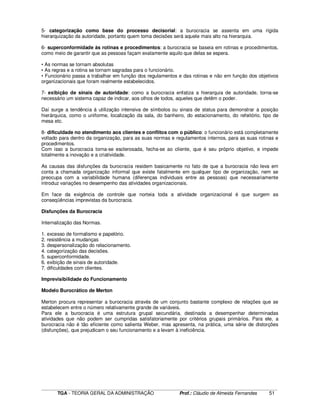____________________________________________________________________________________________________________
TGA - TEORIA GERAL DA ADMINISTRAÇÃO Prof.: Cláudio de Almeida Fernandes 51
5- categorização como base do processo decisorial: a burocracia se assenta em uma rígida
hierarquização da autoridade, portanto quem toma decisões será aquele mais alto na hierarquia.
6- superconformidade às rotinas e procedimentos: a burocracia se baseia em rotinas e procedimentos,
como meio de garantir que as pessoas façam exatamente aquilo que delas se espera.
• As normas se tornam absolutas
• As regras e a rotina se tornam sagradas para o funcionário.
• Funcionário passa a trabalhar em função dos regulamentos e das rotinas e não em função dos objetivos
organizacionais que foram realmente estabelecidos.
7- exibição de sinais de autoridade: como a burocracia enfatiza a hierarquia de autoridade, torna-se
necessário um sistema capaz de indicar, aos olhos de todos, aqueles que detêm o poder.
Daí surge a tendência à utilização intensiva de símbolos ou sinais de status para demonstrar a posição
hierárquica, como o uniforme, localização da sala, do banheiro, do estacionamento, do refeitório, tipo de
mesa etc.
8- dificuldade no atendimento aos clientes e conflitos com o público: o funcionário está completamente
voltado para dentro da organização, para as suas normas e regulamentos internos, para as suas rotinas e
procedimentos.
Com isso a burocracia torna-se esclerosada, fecha-se ao cliente, que é seu próprio objetivo, e impede
totalmente a inovação e a criatividade.
As causas das disfunções da burocracia residem basicamente no fato de que a burocracia não leva em
conta a chamada organização informal que existe fatalmente em qualquer tipo de organização, nem se
preocupa com a variabilidade humana (diferenças individuais entre as pessoas) que necessariamente
introduz variações no desempenho das atividades organizacionais.
Em face da exigência de controle que norteia toda a atividade organizacional é que surgem as
conseqüências imprevistas da burocracia.
Disfunções da Burocracia
Internalização das Normas.
1. excesso de formalismo e papelório.
2. resistência a mudanças
3. despersonalização do relacionamento.
4. categorização das decisões.
5. superconformidade.
6. exibição de sinais de autoridade.
7. dificuldades com clientes.
Imprevisibilidade do Funcionamento
Modelo Burocrático de Merton
Merton procura representar a burocracia através de um conjunto bastante complexo de relações que se
estabelecem entre o número relativamente grande de variáveis.
Para ele a burocracia é uma estrutura grupal secundária, destinada a desempenhar determinadas
atividades que não podem ser cumpridas satisfatoriamente por critérios grupais primários. Para ele, a
burocracia não é tão eficiente como salienta Weber, mas apresenta, na prática, uma série de distorções
(disfunções), que prejudicam o seu funcionamento e a levam à ineficiência.
 