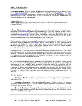 ____________________________________________________________________________________________________________
TGA - TEORIA GERAL DA ADMINISTRAÇÃO Prof.: Cláudio de Almeida Fernandes 52
TEORIA ESTRUTURALISTA
A Teoria Estruturalista surgiu por volta da década de 50, como um desdobramento dos autores voltados
para a Teoria da Burocracia que tentaram conciliar as teses propostas pela Teoria Clássica e pela Teoria
das Relações Humanas. Os autores estruturalista procuram inter-relacionar as organizações com o seu
ambiente externo, que é a sociedade maior, ou seja, a sociedade de organizações, caracterizada pela
interdependência entre as organizações.
Ênfase: na Estrutura
Enfoque: Múltipla abordagem: Organização formal e informal; Análise intra-organizacional e análise
interorganizacional;
A Teoria Estruturalista inaugura os estudos acerca dos ambientes dentro do conceito de que a
organização é um sistema aberto e em constante interação com o seu meio ambiente. Até agora, a teoria
administrativa havia se confinado aos estudos dos aspesctos internos da organização dentro de uma
concepção de sistema fechado. Segundo Chauí, a concepção Estruturalista veio mostrar que os fatos
humanos assumem a forma de estruturas, isto é, de sistemas que criam seus próprios elementos, dando a
estes sentido pela posição e pela função que ocupam no todo (1999: p.274).
Quando se inclui o ambiente na estrutura sistêmica, deve-se observar o papel na sobrevivência do sistema,
do principal agente: o gestor (vide Administração) . Em um sistema fechado, no qual o ambiente pode ser
um componente (ambiente interno), o gestor pode causar constantes reorganizações do sistema,
perpetuando desperdícios. No sistema aberto, com o ambiente como o entorno do sistema (ambiente
externo), a ação do gestor pode simplesmente destruir o sistema.
Desta forma, pode-se dizer que as estruturas terminam por formar totalidades sendo que o todo assume
uma dinâmica diferente da simples soma de suas partes constitutivas. O todo passa a ter um princípio
orientador e organizador, dotado portanto de um sentido próprio, e o modo como cada estrutura se organiza
e se relaciona com as demais acaba definindo a estrutura geral de seu conjunto, que pode assim ser
compreendido e explicado sob preceitos científicos.
OS Estruturalistas ao ampliarem o escopo dos estudos para organizações de procedência cultural, sem fins
lucrativos, presídios e hospitais perceberam o inevitável conflito de interesses entre as necessidades da
organização e as dos indivíduos. Nesta perspectiva os conflitos podem ser minimizados mas não
desconhecidos e jamais totalmente eliminados, e mais, podem inclusive ser utilizados para o crescimento e
a resolução de determinados tipos de problemas organizacionais, tendo em vista as chamadas funções
sociais do conflito. Assim, introduzem a lógica integrativa ao invés da lógica dicotômica, abrindo campos
importantes de estudo na teoria organizacional como as questões do poder, dos próprios conflitos e da
alienação.
Uma retrospectiva:
Abordagem Clássica ênfase nas tarefas e na estrutura organizacional, voltada para a
organização formal.
Abordagem Humanística – Teoria das Relações Humanas ênfase no homem e no seu clima
psicológico de trabalho, criticada por sua “visão romântica ingênua do trabalho”, reforçando o que foi omitido
ou rejeitado pela Abordagem Clássica.
Teoria da Burocracia que pretendeu dar as bases de um modelo ideal e racional de
organização a ser aplicado em empresas de qualquer ramo de atividade. A organização burocrática mostrou
carências de flexibilidade e inovação.
 