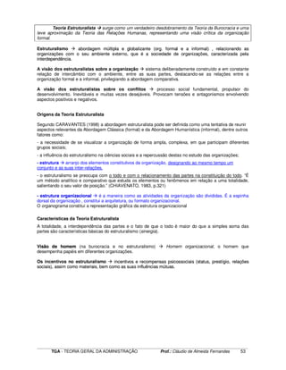____________________________________________________________________________________________________________
TGA - TEORIA GERAL DA ADMINISTRAÇÃO Prof.: Cláudio de Almeida Fernandes 53
Teoria Estruturalista surge como um verdadeiro desdobramento da Teoria da Burocracia e uma
leve aproximação da Teoria das Relações Humanas, representando uma visão crítica da organização
formal.
Estruturalismo aabboorrddaaggeemm mmúúllttiippllaa ee gglloobbaalliizzaannttee ((oorrgg.. ffoorrmmaall ee aa iinnffoorrmmaall)) ,, rreellaacciioonnaannddoo aass
oorrggaanniizzaaççõõeess ccoomm oo sseeuu aammbbiieennttee eexxtteerrnnoo,, qquuee éé aa ssoocciieeddaaddee ddee oorrggaanniizzaaççõõeess,, ccaarraacctteerriizzaaddaa ppeellaa
iinntteerrddeeppeennddêênncciiaa..
A visão dos estruturalistas sobre a organização sistema deliberadamente construído e em constante
relação de intercâmbio com o ambiente, entre as suas partes, destacando-se as relações entre a
organização formal e a informal, privilegiando a abordagem comparativa.
A visão dos estruturalistas sobre os conflitos processo social fundamental, propulsor do
desenvolvimento. Inevitáveis e muitas vezes desejáveis. Provocam tensões e antagonismos envolvendo
aspectos positivos e negativos.
Origens da Teoria Estruturalista
Segundo CARAVANTES (1998) a abordagem estruturalista pode ser definida como uma tentativa de reunir
aspectos relevantes da Abordagem Clássica (formal) e da Abordagem Humanística (informal), dentre outros
fatores como:
- a necessidade de se visualizar a organização de forma ampla, complexa, em que participam diferentes
grupos sociais;
- a influência do estruturalismo na ciências sociais e a repercussão destas no estudo das organizações;
- estrutura arranjo dos elementos constitutivos da organização, designando ao mesmo tempo um
conjunto e as suas inter-relações.
- o estruturalismo se preocupa com o todo e com o relacionamento das partes na constituição do todo. “É
um método analítico e comparativo que estuda os elementos ou fenômenos em relação a uma totalidade,
salientando o seu valor de posição.” (CHIAVENATO, 1983, p.321)
-- eessttrruuttuurraa oorrggaanniizzaacciioonnaall é a maneira como as atividades da organização são divididas. É a espinha
dorsal da organização , constitui a arquitetura, ou formato organizacional.
O organograma constitui a representação gráfica da estrutura organizacional
Características da Teoria Estruturalista
A totalidade, a interdependência das partes e o fato de que o todo é maior do que a simples soma das
partes são características básicas do estruturalismo (sinergia).
VViissããoo ddee hhoommeemm (na burocracia e no estruturalismo) Homem organizacional, o homem que
desempenha papéis em diferentes organizações.
Os incentivos no estruturalismo iinncceennttiivvooss ee rreeccoommppeennssaass ppssiiccoossssoocciiaaiiss ((ssttaattuuss,, pprreessttííggiioo,, rreellaaççõõeess
ssoocciiaaiiss)),, aassssiimm ccoommoo mmaatteerriiaaiiss,, bbeemm ccoommoo aass ssuuaass iinnfflluuêênncciiaass mmúúttuuaass..
 