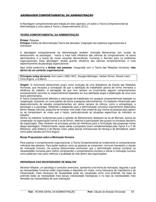 ____________________________________________________________________________________________________________
TGA - TEORIA GERAL DA ADMINISTRAÇÃO Prof.: Cláudio de Almeida Fernandes 54
ABORDAGEM COMPORTAMENTAL DA ADMINISTRAÇÃO
A Abordagem comportamental será tratada em dois capítulos: um sobre a Teoria Comportamental da
Administração e outro sobre a Teoria o Desenvolvimento (D.O.).
TEORIA COMPORTAMENTAL DA ADMINISTRAÇÃO
Ênfase: Pessoas
Enfoque: Estilos de Administração;Teoria das decisões, Integração dos objetivos organizacionais e
individuais
A abordagem comportamental da Administração também chamada Behaviorista (em função do
behaviorismo na psicologia) - marca a mais forte influência das ciências do comportamento na teoria
administrativa e a busca de novas soluções democráticas, humanas e flexíveis para os problemas
organizacionais. Essa abordagem recebe grande influência das ciências comportamentais, e mais
especificamente da psicologia organizacional.
Aqui ainda predomina a ênfase nas pessoas, inaugurada com a Teoria das Relações Humanas, mas
dentro de um contexto organizacional.
Principais vultos da teoria: Kurt Lewin (1890-1947), Douglas McGregor, Herbert Simon, Rensis Likert,
Chris Argyris, J.G.March.
Origem: O movimento behaviorista surgiu como evolução de uma dissidência da Escola das Relações
Humanas, que recusava a concepção de que a satisfação do trabalhador gerava de forma intrínseca a
eficiência do trabalho. A percepção de que nem sempre os funcionários seguem comportamentos
exclusivamente racionais ou essencialmente baseados em sua satisfação exigia a elaboração de uma nova
teoria administrativa.
A Teoria Comportamental defendia a valorização do trabalhador em qualquer empreendimento baseado na
cooperação, buscando um novo padrão de teoria e pesquisa administrativas. Foi bastante influenciado pelo
desenvolvimento de estudos comportamentais em vários campos da ciência, como a antropologia, a
psicologia e a sociologia. Adotando e adaptando para a administração conceitos originalmente elaborados
dentro dessas ciências, propunha-se fornecer uma visão mais ampla do que motiva as pessoas para agirem
ou se comportarem do modo que o fazem, particularizando as situações específicas do indivíduo no
trabalho.
Dentre os trabalhos fundamentais para a eclosão do Behaviorismo destacam-se os de Barnard, acerca da
cooperação na organização formal e os de Simon, relativos à participação dos grupos no processo decisório
da organização. Eles oferecem os principais pontos de referência para a formulação das propostas inicias
dessa abordagem. Posteriormente, essas idéias e propostas foram complementadas pela Teoria X e Y de
McGrecor, pelo Sistema 4 de Rensis Likert, pelas teorias motivacionais de Herzog e de McClelland, assim
como pelos estudos de Chris Argyris.
Novas Proposições sobre a Motivação Humana
Para explicar o comportamento organizacional, a Teoria Comportamental se fundamenta no comportamento
individual das pessoas. Para poder explicar como as pessoas se comportam, torna-se necessário o estudo
da motivação humana. Os autores behavioristas verificaram que o administrador precisa conhecer as
necessidades humanas para melhor compreender o comportamento humano e utilizar a motivação humana
como poderoso meio para melhorar a qualidade de vida dentro das organizações.
HIERARQUIA DAS NECESSIDADES DE MASLOW
Abraham Maslow, um psicólogo e consultor americano, apresenta uma teoria da motivação, segundo a qual
as necessidades humanas estão organizadas e dispostas em níveis, numa hierarquia de importância e de
influenciação. Essa hierarquia de necessidade pode ser visualizada como uma pirâmide. Na base da
pirâmide estão as necessidade mais baixas (necessidade fisiológicas) e no topo as necessidades mais
elevadas (as necessidades de auto-realização)
 