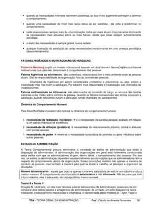 ____________________________________________________________________________________________________________
TGA - TEORIA GERAL DA ADMINISTRAÇÃO Prof.: Cláudio de Almeida Fernandes 56
• quando as necessidades inferiores estiverem satisfeitas, as dos níveis superiores começam a dominar
o comportamento;
• quando uma necessidade de nível mais baixo deixa de ser satisfeita , ela volta a predominar no
comportamento;
• cada pessoa possui sempre mais de uma motivação, todos os níveis atuam conjuntamente dominando
as necessidades mais elevadas sobre as mais baixas, desde que estas estejam suficientemente
atendidas.
• o efeito das necessidades é sempre global, nunca isolado.
• qualquer frustração da satisfação de certas necessidades transforma-se em uma ameaça psicológica
(descontentamento).
FATORES HIGIÊNCIOS E MOTIVACIONAIS DE HERZBERG
Frederick Herzberg propôs um modelo motivacional baseado em dois fatores – fatores higiênicos e fatores
motivacionais que, para ele, determinam o comportamento das pessoas.
Fatores higiênicos ou extrínsecos : são contextuais, relacionados com o meio ambiente onde as pessoas
atuam. São de responsabilidade da organização, fora do controle das pessoas.
Chamados de higiênicos por serem considerados profiláticos e preventivos, ou seja, evitam a
insatisfação mas não levam a satisfação. Por estarem mais relacionados à insatisfação, são chamados de
insatisfacientes.
Fatores motivacionais ou intrínsecos: são relacionados ao conteúdo do cargo, a natureza das tarefas
inerentes a ele. Estão sob o controle da pessoa. Quando os fatores motivacionais são ótimos provocam a
satisfação, quando deficientes evitam a satisfação, sendo chamados de satisfacientes.
Dinâmica do Comportamento Humano
Para David McClelland existem três motivos na dinâmica do comportamento humano:
1. necessidade de realização (inovadora) é a necessidade de sucesso pessoal, avaliado em relação
a um padrão individual de excelência.
2. necessidade de afiliação (protetora) necessidade de relacionamento próximo, cordial e afetuoso
com outras pessoas.
3. necessidade de poder refere-se a necessidade burocrática de controlar ou gerar influência sobre
outras pessoas.
ESTILOS DE ADMINISTRAÇÃO
A Teoria Comportamental procura demonstrar a variedade de estilos de administração que estão à
disposição do administrador. A administração das organizações em geral está fortemente condicionada
pelos estilos com que os administradores dirigem, dentro delas, o comportamento das pessoas. Por sua
vez, os estilos de administração dependem substancialmente das convicções que os administradores têm a
respeito do comportamento dentro da organização. Essas convicções moldam não apenas a maneira de
conduzir as pessoas, mas também a maneira pela qual se divide o trabalho, se planejam e organizam as
atividades.
Homem Administrativo : aquele que procura apenas a maneira satisfatória de realizar um trabalho e não a
melhor maneira. O comportamento administrativo é satisfaciente e não otimizante. Não se preocupa com
o lucro máximo, mas o adequado; não o preço ótimo, mas o razoável.
Teoria X e Teoria Y
Douglas M. McGrecor, um dos mais famosos autores behavioristas da Administração, preocupou-se em
comparar dois estilos opostos e antagônicos de administração: de um lado, um estilo baseado na teoria
tradicional, excessivamente mecanicista e pragmática, é representada pelos modelos de Taylor, Fayol e
 