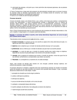 ____________________________________________________________________________________________________________
TGA - TEORIA GERAL DA ADMINISTRAÇÃO Prof.: Cláudio de Almeida Fernandes 58
6- valorização das pessoas, a tal ponto que o maior patrimônio das empresas japonesas, são as pessoas
que nela trabalham.
A Teoria Z proporciona a base pata todo programa de administração orientado para os recursos humanos
da empresa: todas as decisões organizacionais devem ser tomadas através do consenso, com ampla
participação das pessoas e orientadas para longo prazo.
A Teoria Z é um modelo de administração participativa.
Processo decisorial
A teoria de decisão nasceu com Herbert Simon, que a utilizou como base para explicar o comportamento
humano nas organizações. A Teoria Comportamental concebe a organização como um sistema de
decisões. Neste sistema, cada pessoa participa racional e conscientemente, escolhendo e tomando
decisões individuais a respeito de alternativas mais ou menos racionais de comportamento. Assim, a
organização está permeada de decisões e de ações. Nas teorias anteriores muita importância foi dada às
ações e nenhum às decisões que as provocaram.
Para a Teoria Comportamental todos os níveis hierárquicos são tomadores de decisão relacionados ou não
com o trabalho. A organização é um complexo sistema de decisões.
Decisão é o processo de análise e escolha, entre várias alternativas disponíveis, do curso de ação
que a pessoa deverá seguir.
Toda decisão envolve necessariamente seis elementos, a saber:
1- tomador de decisão: é a pessoa que faz uma escolha ou opção entre várias alternativas de ação. é o
agente que está frente a alguma situação.
2- objetivos: são os objetivos que o tomador de decisão pretende alcançar com suas ações.
3- preferências: são os critérios que o tomador de decisão usa para fazer sua escolha pessoal.
4- estratégia: é o custo de ação que o tomador de decisão escolhe para melhor atingir os objetivos.
depende dos recursos de que pode dispor e da maneira como percebe a situação.
5- situação: são os aspectos do ambiente que envolve o tomador de decisão, muitos dos quais fora do
seu controle, conhecimento ou compreensão e que afetam sua escolha.
6- Resultado: é a conseqüência ou resultante de uma dada estratégia
Assim, todo tomador de decisão está inserido em uma situação, pretende alcançar objetivos, tem
preferências pessoais e segue estratégias.
O processo decisorial é complexo e depende tanto das características pessoais do tomador de decisões
quanto da situação em que está envolvido e da maneira como percebe essa situação. A rigor, o processo
decisorial se desenvolve em sete etapas. A saber:
1- percepção da situação que envolve algum problema;
2- análise e definição do problema;
3- definição dos objetivos;
4- procura de alternativas de solução ou de cursos de ação;
5- avaliação e comparação dessas alternativas;
6- escolha (seleção) da alternativa mais adequada ao alcance dos objetivos;
7- implementação da alternativa escolhida.
 