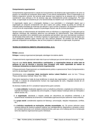 ____________________________________________________________________________________________________________
TGA - TEORIA GERAL DA ADMINISTRAÇÃO Prof.: Cláudio de Almeida Fernandes 59
Comportamento organizacional
Comportamento organizacional é o estudo do funcionamento e da dinâmica das organizações e de como os
grupos e os indivíduos se comportam dentro delas. É uma ciência interdisciplinar. Como a organização é um
sistema cooperativo racional, ela somente pode alcançar seus objetivos se as pessoas que a compõem
coordenarem seus esforços a fim de alcançar algo que individualmente jamais conseguiriam. Por essa
razão, a organização se caracteriza por uma racional divisão do trabalho e por uma determinada hierarquia.
A organização espera que o empregado obedeça a sua autoridade e o empregado espera que a
organização se comporte corretamente com ele e opera com justiça. Ambas as partes do contrato de
interação estão orientadas por diretrizes que definem o que é correto e eqüitativo. Os sociólogos se referem
a uma norma de reciprocidade, enquanto os psicólogos chamam isso de contrato psicológico.
Sempre existe um relacionamento de intercâmbio entre os indivíduos e a organização. O modo pelo qual os
objetivos individuais são satisfeitos determina sua percepção do relacionamento. Esse relacionamento
poderá ser percebido como satisfatório para as pessoas que percebem que suas recompensas excederam
as demandas feitas sobre elas. O indivíduo ingressa na organização e nela permanece quando espera que
suas satisfações pessoais sejam maiores que seus esforços pessoais. Se acredita que seus esforços
pessoais ultrapassam as satisfações, eles se trona propenso a abandonar a organização, se possível.
TEORIA DO DESENVOLVIMENTO ORGANIZACIONAL (D.O.)
Ênfase: pessoas
Enfoque: mudança organizacional planejada; abordagem de sistema aberto
O desenvolvimento organizacional nada mais é que as mudanças que ocorrem dentro de uma organização.
Segundo essa teoria aberta, democrática e participativa, as organizações devem se voltar mais às
pessoas do que às técnicas e recursos para conseguir uma maior capacidade de realizar as
mudanças necessárias ao desenvolvimento organizacional.
O Desenvolvimento Organizacional é um desdobramento prático e operacional da Teoria Comportamental a
caminho da abordagem sistêmica.
Consideramos como precursor deste movimento teórico Leland Bradford, autor do livro “T-Group
Theory and laboratory methods” (Nova York, 1964).
Essa teoria representa a fusão de duas tendências no estudo das organizações: o estudo da estrutura de
um lado, e o estudo do comportamento humano nas organizações de outro, integrados através de um
tratamento sistêmico.
Os diversos modelos de D.O. consideram basicamente quatro variáveis:
1) o meio ambiente, focalizando aspectos como a turbulência ambiental, a explosão do conhecimento, a
explosão tecnológica, a explosão das comunicações, o impacto dessas mudanças sobre as instituições e
valores sociais, etc.;
2) a organização, abordando o impacto sofrido em decorrência da turbulência ambiental e as
características necessárias de dinamismo e flexibilidade organizacional para sobreviver nesse ambiente;
3) o grupo social, considerando aspectos de liderança, comunicação, relações interpessoais, conflitos,
etc.;
4) o indivíduo ressaltando as motivações, atitudes necessidades, etc. Os autores salientam essas
variáveis básicas de maneira a poderem explorar sua interdependência, diagnosticar a situação e intervir
em variáveis estruturais e em variáveis comportamentais, para que uma mudança permita a consecução
tanto dos objetivos organizacionais quanto individuais.
 
