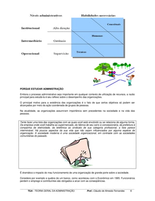 ____________________________________________________________________________________________________________
TGA - TEORIA GERAL DA ADMINISTRAÇÃO Prof.: Cláudio de Almeida Fernandes 6
PORQUE ESTUDAR ADMINISTRAÇÃO
Embora o processo administrativo seja importante em qualquer contexto de utilização de recursos, a razão
principal para estudá-la é seu reflexo sobre o desempenho das organizações.
O principal motivo para a existência das organizações é o fato de que certos objetivos só podem ser
alcançados por meio da ação coordenada de grupos de pessoas.
Na atualidade, as organizações assumiram importância sem precedentes na sociedade e na vida das
pessoas.
Tente fazer uma lista das organizações com as quais você está envolvido ou se relaciona de alguma forma.
Da empresa onde você trabalha ao supermercado, da fábrica de seu carro à concessionária, da prefeitura à
companhia de eletricidade, da telefônica ao sindicato de sua categoria profissional, a lista parece
interminável. Há poucos aspectos da sua vida que não sejam influenciados por alguma espécie de
organização. A sociedade moderna é uma sociedade organizacional, em contraste com as sociedades
comunitárias do passado.
É dramático o impacto do mau funcionamento de uma organização de grande porte sobre a sociedade.
Considere por exemplo a quebra de um banco, como aconteceu com o Econômico em 1995. Funcionários
perdem o emprego e contribuintes são obrigados a arcar com as conseqüências.
 