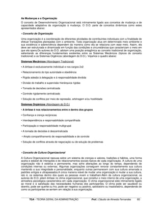 ____________________________________________________________________________________________________________
TGA - TEORIA GERAL DA ADMINISTRAÇÃO Prof.: Cláudio de Almeida Fernandes 60
As Mudanças e a Organização
O conceito de Desenvolvimento Organizacional está intimamente ligado aos conceitos de mudança e de
capacidade adaptativa da organização à mudança. O D.O. parte de conceitos dinâmicos como estes
apresentados abaixo:
• Conceito de Organização
Uma organização é a coordenação de diferentes atividades de contribuintes individuais com a finalidade de
efetuar transações planejadas com o ambiente. Toda organização atua em determinado meio ambiente e
sua existência e sobrevivência dependem da maneira como ela se relaciona com esse meio. Assim, ela
deve ser estruturada e dinamizada em função das condições e circunstâncias que caracterizam o meio em
que ela opera.Os autores do D.O. adotam uma posição antagônica ao conceito tradicional de organização,
salientando as diferenças fundamentais existentes entre os Sistemas Mecânicos (típicos do conceito
tradicional) e os Sistemas Orgânicos (abordagem do D.O.). Vejamos o quadro abaixo:
Sistemas Mecânicos (Abordagem Tradicional)
• A ênfase é exclusivamente individual e nos cargos 2x2
• Relacionamento do tipo autoridade e obediência
• Rígida adesão à delegação e à responsabilidade dividida
• Divisão do trabalho e supervisão hierárquica rígidas
• Tomada de decisões centralizada
• Controle rigidamente centralizado
• Solução de conflitos por meio de repressão, arbitragem e/ou hostilidade
Sistemas Orgânicos (Abordagem do D.O.)
• A ênfase é nos relacionamentos entre e dentro dos grupos
• Confiança e crença recíprocas
• Interdependência e responsabilidade compartilhada
• Participação e responsabilidade multigrupal
• A tomada de decisões é descentralizada
• Amplo compartilhamento de responsabilidade e de controle
• Solução de conflitos através de negociação ou de solução de problemas
• Conceito de Cultura Organizacional
A Cultura Organizacional repousa sobre um sistema de crenças e valores, tradições e hábitos, uma forma
aceita e estável de interações e de relacionamentos sociais típicos de cada organização. A cultura de uma
organização não é estática e permanente, mas sofre alterações ao longo do tempo, dependendo de
condições internas ou externas. Algumas organizações conseguem renovar constantemente sua cultura
mantendo a sua integridade e personalidade, enquanto outras permanecem com sua cultura amarrada a
padrões antigos e ultrapassados.A única maneira viável de mudar uma organização é mudar a sua cultura,
isto é, os sistemas dentro dos quais as pessoas vivem e trabalham.Além da cultura organizacional, os
autores do D.O. põem ênfase no clima organizacional, que constitui o meio interno de uma organização, a
atmosfera psicológica característica em cada organização. O clima organizacional está intimamente ligado
ao moral e à satisfação das necessidades humanas dos participantes. O clima pode ser saudável ou
doentio, pode ser quente ou frio, pode ser negativo ou positivo, satisfatório ou insatisfatório, dependendo de
como os participantes se sentem em relação à sua organização.
 