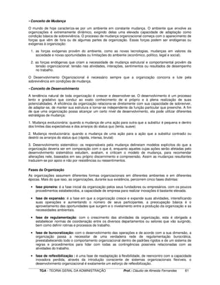 ____________________________________________________________________________________________________________
TGA - TEORIA GERAL DA ADMINISTRAÇÃO Prof.: Cláudio de Almeida Fernandes 61
• Conceito de Mudança
O mundo de hoje caracteriza-se por um ambiente em constante mudança. O ambiente que envolve as
organizações é extremamente dinâmico, exigindo delas uma elevada capacidade de adaptação como
condição básica de sobrevivência. O processo de mudança organizacional começa com o aparecimento de
forças que vêm de fora ou de algumas partes da organização. Essas forças podem ser endógenas ou
exógenas à organização:
1. as forças exógenas provêm do ambiente, como as novas tecnologias, mudanças em valores da
sociedade e novas oportunidades ou limitações do ambiente (econômico, político, legal e social).
2. as forças endógenas que criam a necessidade de mudança estrutural e comportamental provêm da
tensão organizacional: tensão nas atividades, interações, sentimentos ou resultados de desempenho
no trabalho.
O Desenvolvimento Organizacional é necessário sempre que a organização concorra e lute pela
sobrevivência em condições de mudança.
• Conceito de Desenvolvimento
A tendência natural de toda organização é crescer e desenvolver-se. O desenvolvimento é um processo
lento e gradativo que conduz ao exato conhecimento de si próprio e à plena realização de suas
potencialidades. A eficiência da organização relaciona-se diretamente com sua capacidade de sobreviver,
de adaptar-se, de manter sua estrutura e tornar-se independente da função particular que preenche. A fim
de que uma organização possa alcançar um certo nível de desenvolvimento, ela pode utilizar diferentes
estratégias de mudança:
1. Mudança evolucionária: quando a mudança de uma ação para outra que a substitui é pequena e dentro
dos limites das expectativas e dos arranjos do status quo (lenta, suave)
2. Mudança revolucionária: quando a mudança de uma ação para a ação que a substitui contradiz ou
destrói os arranjos do status quo (rápida, intensa, brutal)
3. Desenvolvimento sistemático: os responsáveis pela mudança delineiam modelos explícitos do que a
organização deveria ser em comparação com o que é, enquanto aqueles cujas ações serão afetadas pelo
desenvolvimento sistemático estudam, avaliam, e criticam o modelo de mudança, para recomendar
alterações nele, baseados em seu próprio discernimento e compreensão. Assim as mudanças resultantes
traduzem-se por apoio e não por resistências ou ressentimentos.
Fases da Organização
As organizações assumem diferentes formas organizacionais em diferentes ambientes e em diferentes
épocas. Mais do que isso, as organizações, durante sua existência, percorrem cinco fases distintas:
• fase pioneira: é a fase inicial da organização pelos seus fundadores ou empresários. com os poucos
procedimentos estabelecidos, a capacidade de empresa para realizar inovações é bastante elevada.
• fase de expansão: é a fase em que a organização cresce e expande suas atividades, intensificando
suas operações e aumentando o número de seus participantes. a preocupação básica é o
aproveitamento das oportunidades que surgem e o nivelamento entre a produção da organização e as
necessidades ambientais.
• fase de regulamentação: com o crescimento das atividades da organização, esta é obrigada a
estabelecer normas de coordenação entre os diversos departamentos ou setores que vão surgindo,
bem como definir rotinas e processos de trabalho.
• fase de burocratização: com o desenvolvimento das operações e de acordo com a sua dimensão, a
organização passa a necessitar de uma verdadeira rede de regulamentação burocrática,
preestabelecendo todo o comportamento organizacional dentro de padrões rígidos e de um sistema de
regras e procedimentos para lidar com todas as contingências possíveis relacionadas com as
atividades do trabalho.
• fase de reflexibilização : é uma fase de readaptação à flexibilidade, de reencontro com a capacidade
inovadora perdida, através da introdução consciente de sistemas organizacionais flexíveis. o
desenvolvimento organizacional é exatamente um esforço de reflexibilização.
 