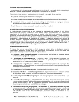 ____________________________________________________________________________________________________________
TGA - TEORIA GERAL DA ADMINISTRAÇÃO Prof.: Cláudio de Almeida Fernandes 62
Críticas as estruturas convencionais
Os especialistas do D.O. salientam que as estruturas convencionais de organização não têm condições de
estimular a atividade inovadora nem de se adaptarem a circunstâncias em mudança.
As principais críticas que fazem às estruturas convencionais de organização são as seguintes:
1. o poder da administração frustra e aliena e empregado.
2. a divisão do trabalho e fragmentação de funções impedem o compromisso emocional do empregado.
3. a autoridade única ou unidade de comando restringe a comunicação do empregado, afetando
negativamente o comprometimento deste para com a organização.
4. as funções permanentes, uma vez designadas, tornam-se fixas e imutáveis.
O que é Desenvolvimento Organizacional
O Desenvolvimento Organizacional é uma resposta da organização às mudanças. É um esforço
educacional muito complexo, destinado a mudar atitudes, valores, comportamentos e a estrutura da
organização, de tal maneira que esta possa se adaptar melhor às novas conjunturas, mercados,
tecnologias, problemas e desafios que estão surgindo em uma crescente progressão. O Desenvolvimento
Organizacional visa a clara percepção do que está ocorrendo nos ambientes interno e externo da
organização, a análise e decisão do que precisa ser mudado e a intervenção necessária para provocar a
mudança, tornando a organização mais eficaz, perfeitamente adaptável às mudanças e conciliando as
necessidades humanas fundamentais com os objetivos e metas da organização. O D.O. exige a
participação ativa, aberta e não-manipulada de todos os elementos que serão sujeitos ao seu processo e,
mais do que tudo, uma profundo respeito pela pessoa humana.
• Pressupostos Básicos do D.O.
A maioria dos autores especialistas em D.O., conquanto tenham idéias e abordagens bastante
diversificadas, apresentam muitos pontos de concordância, principalmente no que se refere aos
pressupostos básicos que fundamentam o D.O. Vejamos abaixo:
1. a constante e rápida mutação do ambiente - o mundo moderno caracteriza-se por mudanças rápidas
constantes e numa progressão explosiva.
2. a necessidade de contínua adaptação - o indivíduo, o grupo, a organização e a comunidade são
sistemas dinâmicos e vivos de adaptação, ajustamento e reorganização, como condição básica de
sobrevivência em um ambiente em constante mudança.
3. a interação entre a organização e o ambiente - as qualidades mais importantes da organização são
sua sensibilidade e sua adaptabilidade: sua capacidade de percepção e de mudança adaptativa ante a
mudança de estímulos externos.
4. a interação entre indivíduo e organização - toda organização é um sistema social.
5. os objetivos individuais e os objetivos organizacionais - é plenamente possível o esforço no sentido
de se conseguir que as metas dos indivíduos se integrem com os objetivos da organização.
6. a mudança organizacional deve ser planejada - a mudança planejada é um processo contínuo, e que
leva anos.
7. a necessidade de participação e comprometimento - a mudança planejada é uma conquista coletiva
e não o resultado do esforço de algumas pessoas. o aprendizado de novos comportamentos através de
variadas técnicas introduz, além da competência interpessoal (relacionamento humano isento de
bloqueios e preconceitos), maior adaptabilidade às mudanças.
8. o incremento da eficácia organizacional e do bem-estar da organização dependem de uma
correta compreensão e aplicação dos conhecimentos acerca da natureza humana - as ciências
do comportamento buscam localizar e criar nas organizações o ambiente de trabalho ótimo, em que
cada indivíduo possa dar sua melhor contribuição e, ao mesmo tempo, ter consciência do seu
potencial.
 