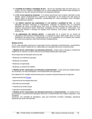 ____________________________________________________________________________________________________________
TGA - TEORIA GERAL DA ADMINISTRAÇÃO Prof.: Cláudio de Almeida Fernandes 63
9. a variedade de modelos e estratégias de D.O. - não há uma estratégia ideal nem ótima para o d.o.
existem, isto sim, modelos e estratégias mais ou menos adequados para determinadas situações ou
problemas, em face das variáveis envolvidas e do diagnóstico efetuado.
10. o D.O. é uma resposta às mudanças - é um esforço educacional muito complexo, destinado a mudar
atitudes, valores comportamentos e estrutura da organização, de tal maneira que esta possa se
adaptar melhor às demandas ambientais, caracterizadas por novas tecnologias, novos mercados,
novos problemas e desafios.
11. um objetivo essencial das organizações é o de melhorar a qualidade de vida - as meras
alterações estruturais (rearranjos no organograma, mudanças na hierarquia etc.) ou funcionais
(alterações de rotinas e procedimentos), bem como os métodos científicos que visam melhorar a
eficiência organizacional podem desenvolver estratégias de forma paralela às intervenções mais
amplas para melhorar o processo de relações entre indivíduos, entre grupos, organização e seu
ambiente, etc.
12. as organizações são sistemas abertos - a organização em si consiste em um número de
subsistemas dinamicamente interdependentes, e mudanças em alguns deles podem afetar os outros
subsistemas. da mesma forma, a organização é em si um subsistema em um ambiente que consiste
em muitos outros sistemas, todos dinamicamente interdependentes.
Modelos de D.O.
O D.O. exige alterações estruturais na organização formal e alterações comportamentais, conjuntamente.
Dessa forma, existem modelos de D.O. relacionados com alterações estruturais, comportamentais.
1. Modelos de D.O. relacionados com alterações estruturais - incidem sobre a situação ou ambiente de
trabalho de um indivíduo, ou sobre a estrutura ou tecnologia adotada pela organização.
Os principais tipos de alterações estruturais são:
• Mudanças nos métodos de operação
• Mudanças nos produtos
• Mudanças na organização
• Mudanças no ambiente de trabalho
2. Modelos de D.O. relacionados com alterações comportamentais - a maior parte dos modelos destina-
se a encorajar uma maior participação e comunicação dentro da organização.
Os modelos de D.O. voltados exclusivamente para as variáveis comportamentais são os seguintes:
• Desenvolvimento de Equipes
• Suprimento de Informações Adicionais
• Reuniões de Confrontação
• Tratamento de Conflito Grupal
• Laboratório de Sensitividades
3. Modelos de D.O. relacionados com alterações estruturais e comportamentais - os modelos de D.O.
que introduzem simultaneamente alterações estruturais e comportamentais são modelos integrados e mais
complexos.
Constituem uma variedade de abordagens, cada qual envolvendo conceitos, estratégias, sequências
esquemas que variam enormemente.
 
