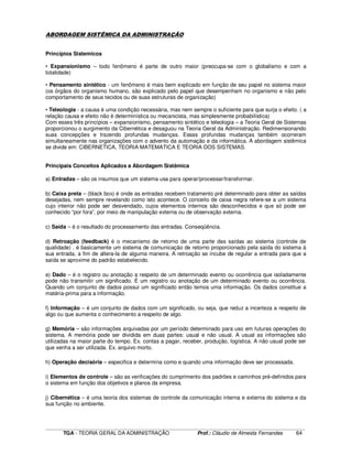 ____________________________________________________________________________________________________________
TGA - TEORIA GERAL DA ADMINISTRAÇÃO Prof.: Cláudio de Almeida Fernandes 64
ABORDAGEM SISTÊMICA DA ADMINISTRAÇÃO
Princípios Sistemicos
• Expansionismo – todo fenômeno é parte de outro maior (preocupa-se com o globalismo e com a
totalidade)
• Pensamento sintético - um fenômeno é mais bem explicado em função de seu papel no sistema maior
(os órgãos do organismo humano, são explicado pelo papel que desempenham no organismo e não pelo
comportamento de seus tecidos ou de suas estruturas de organização)
• Teleologia - a causa é uma condição necessária, mas nem sempre o suficiente para que surja o efeito. ( a
relação causa e efeito não é determinística ou mecanicista, mas simplesmente probabilística)
Com esses três princípios – expansionismo, pensamento sintético e teleologia – a Teoria Geral de Sistemas
proporcionou o surgimento da Cibernética e desaguou na Teoria Geral da Administração. Redimensionando
suas concepções e trazendo profundas mudanças. Essas profundas mudanças também ocorreram
simultaneamente nas organizações com o advento da automação e da informática. A abordagem sistêmica
se divide em: CIBERNETICA, TEORIA MATEMATICA E TEORIA DOS SISTEMAS.
Principais Conceitos Aplicados a Abordagem Sistêmica
a) Entradas – são os insumos que um sistema usa para operar/processar/transformar.
b) Caixa preta – (black box) é onde as entradas recebem tratamento pré determinado para obter as saídas
desejadas, nem sempre revelando como isto acontece. O conceito de caixa negra refere-se a um sistema
cujo interior não pode ser desvendado, cujos elementos internos são desconhecidos e que só pode ser
conhecido “por fora”, por meio de manipulação externa ou de observação externa.
c) Saída – é o resultado do processamento das entradas. Conseqüência.
d) Retroação (feedback) é o mecanismo de retorno de uma parte das saídas ao sistema (controle de
qualidade) . é basicamente um sistema de comunicação de retorno proporcionado pela saída do sistema á
sua entrada, a fim de altera-la de alguma maneira. A retroação se incube de regular a entrada para que a
saída se aproxime do padrão estabelecido.
e) Dado – é o registro ou anotação a respeito de um determinado evento ou ocorrência que isoladamente
pode não transmitir um significado. É um registro ou anotação de um determinado evento ou ocorrência.
Quando um conjunto de dados possui um significado então temos uma informação. Os dados constitue a
matéria-prima para a informação.
f) Informação – é um conjunto de dados com um significado, ou seja, que reduz a incerteza a respeito de
algo ou que aumenta o conhecimento a respeito de algo.
g) Memória – são informações arquivadas por um período determinado para uso em futuras operações do
sistema. A memória pode ser dividida em duas partes: usual e não usual. A usual as informações são
utilizadas na maior parte do tempo. Ex. contas a pagar, receber, produção, logística. A não usual pode ser
que venha a ser utilizada. Ex. arquivo morto.
h) Operação decisória – especifica e determina como e quando uma informação deve ser processada.
i) Elementos de controle – são as verificações do cumprimento dos padrões e caminhos pré-definidos para
o sistema em função dos objetivos e planos da empresa.
j) Cibernética – é uma teoria dos sistemas de controle da comunicação interna e externa do sistema e da
sua função no ambiente.
 