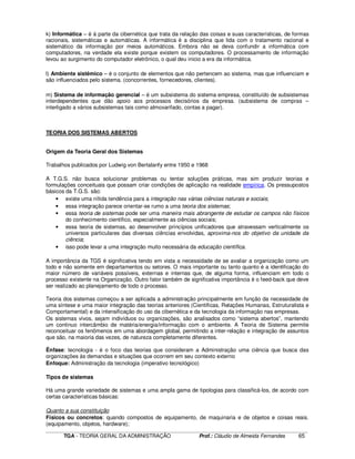 ____________________________________________________________________________________________________________
TGA - TEORIA GERAL DA ADMINISTRAÇÃO Prof.: Cláudio de Almeida Fernandes 65
k) Informática – é à parte da cibernética que trata da relação das coisas e suas características, de formas
racionais, sistemáticas e automáticas. A informática é a disciplina que lida com o tratamento racional e
sistemático da informação por meios automáticos. Embora não se deva confundir a informática com
computadores, na verdade ela existe porque existem os computadores. O processamento de informação
levou ao surgimento do computador eletrônico, o qual deu inicio a era da informática.
l) Ambiente sistêmico – é o conjunto de elementos que não pertencem ao sistema, mas que influenciam e
são influenciados pelo sistema. (concorrentes, fornecedores, clientes).
m) Sistema de informação gerencial – é um subsistema do sistema empresa, constituído de subsistemas
interdependentes que dão apoio aos processos decisórios da empresa. (subsistema de compras –
interligado a vários subsistemas tais como almoxarifado, contas a pagar).
TEORIA DOS SISTEMAS ABERTOS
Origem da Teoria Geral dos Sistemas
Trabalhos publicados por Ludwig von Bertalanfy entre 1950 e 1968
A T.G.S. não busca solucionar problemas ou tentar soluções práticas, mas sim produzir teorias e
formulações conceituais que possam criar condições de aplicação na realidade empírica. Os pressupostos
básicos da T.G.S. são:
• existe uma nítida tendência para a integração nas várias ciências naturais e sociais;
• essa integração parece orientar-se rumo a uma teoria dos sistemas;
• essa teoria de sistemas pode ser uma maneira mais abrangente de estudar os campos não físicos
do conhecimento científico, especialmente as ciências sociais;
• essa teoria de sistemas, ao desenvolver princípios unificadores que atravessam verticalmente os
universos particulares das diversas ciências envolvidas, aproxima-nos do objetivo da unidade da
ciência;
• isso pode levar a uma integração muito necessária da educação científica.
A importância da TGS é significativa tendo em vista a necessidade de se avaliar a organização como um
todo e não somente em departamentos ou setores. O mais importante ou tanto quanto é a identificação do
maior número de variáveis possíveis, externas e internas que, de alguma forma, influenciam em todo o
processo existente na Organização. Outro fator também de significativa importância é o feed-back que deve
ser realizado ao planejamento de todo o processo.
Teoria dos sistemas começou a ser aplicada a administração principalmente em função da necessidade de
uma síntese e uma maior integração das teorias anteriores (Cientificas, Relações Humanas, Estruturalista e
Comportamental) e da intensificação do uso da cibernética e da tecnologia da informação nas empresas.
Os sistemas vivos, sejam indivíduos ou organizações, são analisados como “sistema abertos”, mantendo
um continuo intercâmbio de matéria/energia/informação com o ambiente. A Teoria de Sistema permite
reconceituar os fenômenos em uma abordagem global, permitindo a inter-relação e integração de assuntos
que são, na maioria das vezes, de natureza completamente diferentes.
Ênfase: tecnologia - é o foco das teorias que consideram a Administração uma ciência que busca das
organizações às demandas e situações que ocorrem em seu contexto externo
Enfoque: Administração da tecnologia (imperativo tecnológico)
Tipos de sistemas
Há uma grande variedade de sistemas e uma ampla gama de tipologias para classificá-los, de acordo com
certas características básicas:
Quanto a sua constituição
Físicos ou concretos: quando compostos de equipamento, de maquinaria e de objetos e coisas reais.
(equipamento, objetos, hardware);
 