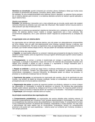 ____________________________________________________________________________________________________________
TGA - TEORIA GERAL DA ADMINISTRAÇÃO Prof.: Cláudio de Almeida Fernandes 66
Abstratos ou conceituais: quando compostos por conceitos, planos, hipóteses e ideias que muitas vezes
só existem no pensamento das pessoas. (conceitos, planos, idéias, software).
Na realidade, há uma complementaridade entre sistemas físicos e abstratos: os sistemas físicos precisam
de um sistema abstrato para funcionar, e os sistemas abstratos somente se realizam quando aplicados a
algum sistema físico.
Quanto a sua natureza
Fechados: não apresentam intercambio com o meio ambiente que os circunda, sendo assim não recebem
nenhuma influencia do ambiente e por outro lado não influenciam. Não recebem nenhum recurso externo e
nada produzem que seja enviado para fora.
Abertos: são os sistemas que apresentam relações de intercambio com o ambiente, por meio de entradas e
saídas. Os sistemas abertos trocam matéria e energia regularmente com o meio ambiente. São
eminentemente adaptativos, isto é, para sobreviver devem reajustar-se constantemente as condições do
meio.
A organização como um sistema aberto
As organizações são por definição sistemas abertos, pois não podem ser adequadamente compreendidas
de forma isolada, mas sim pelo inter-relacionamento entre diversas variáveis internas e externas, que
afetam seu comportamento. Tal como os organismos vivos, as organizações têm seis funções primarias ou
principais, que mantêm estreita relação entre si, mas que podem ser estudadas individualmente.
Funções primárias das organizações:
a) Ingestão: as organizações adquirem ou compram materiais para processá-los de alguma maneira. Para
assistirem outras funções, como os organismos vivos que ingerem alimentos para suprirem outras funções e
manter a energia.
b) Processamento: no animal, a comida é transformada em energia e suprimento das células. Na
organização, a produção é equivalente a esse ciclo animal. Os materiais são processados havendo certa
relação entre entradas e saídas no qual o excesso é o equivalente a energia necessária para a
sobrevivência da organização (transformação em produtos).
c) Reação ao ambiente: o animal que reage frente a mudanças ambientais para sua sobrevivência deve
adaptar-se as mudanças. Também nas organizações reage ao seu ambiente, mudando seus materiais,
consumidores, empregados e recursos financeiros. As alterações podem se efetuar nos produtos, no
processo ou na estrutura (mudanças face ao mercado).
d) Suprimento das partes: os participantes da organização são supridos, não só do significado de suas
funções, mas também de dados de compras, produção, vendas ou contabilidade, e são recompensados
principalmente sob a forma de salários e benefícios.
e) Regeneração das partes: as partes do organismo perdem sua eficiência, adoecem ou morrer e devem
ser regenerados ou recolocados no sentido de sobreviver no conjunto. Os membros das organizações
também podem adoecer aposentar-se, desliga-se da firma ou então morrer. As maquinas podem tornar-se
obsoletas. Ambos os homens e máquinas devem ser mantidos ou recolocados – manutenção e substituição.
f) Organização: administração e decisão sobre as funções;
As principais características das organizações são:
a) Comportamento probabilístico: as organizações são sempre afetadas pelas variáveis externas. O
ambiente é potencialmente sem fronteiras e inclui variáveis desconhecidas e incontroladas. Por outro lado
as conseqüências dos sistemas sociais são probabilísticas e não-determinadas. O comportamento humano
nunca é totalmente previsível. As pessoas são complexas, respondendo a muitas variáveis. Por esta razão
a administração não pode esperar que os consumidores, fornecedores, tenham um comportamento
previsível e de acordo com suas expectativas. – sistema social num ambiente sem fronteiras, complexo e
nem sempre previsível;
 