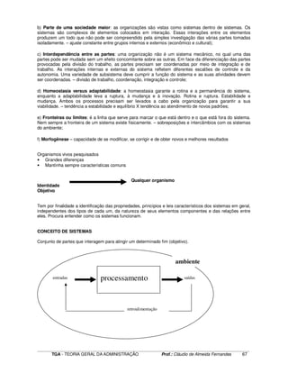 ____________________________________________________________________________________________________________
TGA - TEORIA GERAL DA ADMINISTRAÇÃO Prof.: Cláudio de Almeida Fernandes 67
b) Parte de uma sociedade maior: as organizações são vistas como sistemas dentro de sistemas. Os
sistemas são complexos de elementos colocados em interação. Essas interações entre os elementos
produzem um todo que não pode ser compreendido pela simples investigação das várias partes tomadas
isoladamente. – ajuste constante entre grupos internos e externos (econômico e cultural);
c) Interdependência entre as partes: uma organização não é um sistema mecânico, no qual uma das
partes pode ser mudada sem um efeito concomitante sobre as outras. Em face da diferenciação das partes
provocadas pela divisão do trabalho, as partes precisam ser coordenadas por meio de integração e de
trabalho. As interações internas e externas do sistema refletem diferentes escalões de controle e da
autonomia. Uma variedade de subsistema deve cumprir a função do sistema e as suas atividades devem
ser coordenadas. – divisão de trabalho, coordenação, integração e controle;
d) Homeostasia versus adaptabilidade: a homeostasia garante a rotina e a permanência do sistema,
enquanto a adaptabilidade leva a ruptura, à mudança e à inovação. Rotina e ruptura. Estabilidade e
mudança. Ambos os processos precisam ser levados a cabo pela organização para garantir a sua
viabilidade. – tendência a estabilidade e equilíbrio X tendência ao atendimento de novos padrões;
e) Fronteiras ou limites: é a linha que serve para marcar o que está dentro e o que está fora do sistema.
Nem sempre a fronteira de um sistema existe fisicamente. – sobreposições e intercâmbios com os sistemas
do ambiente;
f) Morfogênese – capacidade de se modificar, se corrigir e de obter novos e melhores resultados
Organismos vivos pesquisados
• Grandes diferenças
• Mantinha sempre características comuns
Qualquer organismo
Identidade
Objetivo
Tem por finalidade a identificação das propriedades, princípios e leis característicos dos sistemas em geral,
independentes dos tipos de cada um, da natureza de seus elementos componentes e das relações entre
eles. Procura entender como os sistemas funcionam.
CONCEITO DE SISTEMAS
Conjunto de partes que interagem para atingir um determinado fim (objetivo).
ambiente
processamentoentradas saídas
retroalimentação
 