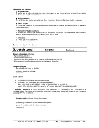 ____________________________________________________________________________________________________________
TGA - TEORIA GERAL DA ADMINISTRAÇÃO Prof.: Cláudio de Almeida Fernandes 68
Parâmetros dos sistemas
• Entrada (input)
É aquilo que o sistema importa do meio externo para o seu funcionamento (energia, informações,
materiais, recursos humanos,etc.)
• Processamento
É o fenômeno que produz as mudanças, é um mecanismo de conversão das entradas em saídas.
• Saída (output)
É a finalidade para qual se reuniram elementos e relações do sistema, é o resultado final da operação
de processamento.
• Retroalimentação (feedback)
É a função do sistema que visa comparar a saída com um padrão pré-estabelecido. O controle do
sistema, visa manter ou aprimorar o desempenho do processo.
• Ambiente
É o meio que envolve o sistema
Estrutura hierárquica dos sistemas
Supersistema Sistema Subsistema
Características dos sistemas
1. propósito ou objetivo
2. globalismo ou totalidade
3. entropia (tendência a degradação, desintegração, desaparecimento)
4. homeostasia (tendência ao equilíbrio, necessita ação do gestor)
Tipos de sistemas
Constituição: concreto ou abstrato
Natureza: aberto ou fechado
Idéias básicas
• o todo é formado de partes interdependentes
• a natureza dos sistemas é definida pelo observador
• para enfrentar a complexidade é preciso ter a capacidade de enxergá-la
• quem utiliza o enfoque sistêmico aprende a “enxergar sistemas” e a sua complexidade
O enfoque sistêmico é uma ferramenta que possibilita a compreensão da multiplicidade e
interdependência das causas e variáveis dos sistemas complexos e a organização das soluções complexas
para os problemas complexos.
Complexidade qualidade do que é complexo:
que abrange ou encerra muitos elementos ou partes;
que pode ser observado de vários aspectos;
complicado;
 
