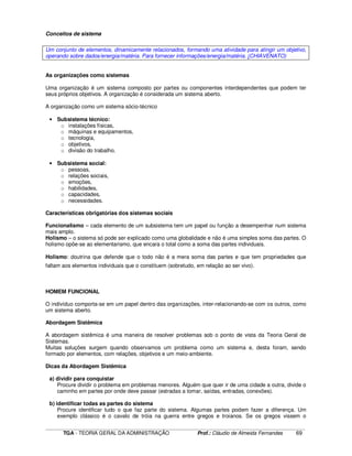 ____________________________________________________________________________________________________________
TGA - TEORIA GERAL DA ADMINISTRAÇÃO Prof.: Cláudio de Almeida Fernandes 69
Conceitos de sistema
Um conjunto de elementos, dinamicamente relacionados, formando uma atividade para atingir um objetivo,
operando sobre dados/energia/matéria. Para fornecer informações/energia/matéria. (CHIAVENATO)
As organizações como sistemas
Uma organização é um sistema composto por partes ou componentes interdependentes que podem ter
seus próprios objetivos. A organização é considerada um sistema aberto.
A organização como um sistema sócio-técnico
• Subsistema técnico:
o instalações físicas,
o máquinas e equipamentos,
o tecnologia,
o objetivos,
o divisão do trabalho.
• Subsistema social:
o pessoas,
o relações sociais,
o emoções,
o habilidades,
o capacidades,
o necessidades.
Características obrigatórias dos sistemas sociais
Funcionalismo – cada elemento de um subsistema tem um papel ou função a desempenhar num sistema
mais amplo.
Holismo – o sistema só pode ser explicado como uma globalidade e não é uma simples soma das partes. O
holismo opõe-se ao elementarismo, que encara o total como a soma das partes individuais.
Holismo: doutrina que defende que o todo não é a mera soma das partes e que tem propriedades que
faltam aos elementos individuais que o constituem (sobretudo, em relação ao ser vivo).
HOMEM FUNCIONAL
O indivíduo comporta-se em um papel dentro das organizações, inter-relacionando-se com os outros, como
um sistema aberto.
Abordagem Sistêmica
A abordagem sistêmica é uma maneira de resolver problemas sob o ponto de vista da Teoria Geral de
Sistemas.
Muitas soluções surgem quando observamos um problema como um sistema e, desta foram, sendo
formado por elementos, com relações, objetivos e um meio-ambiente.
Dicas da Abordagem Sistêmica
a) dividir para conquistar
Procure dividir o problema em problemas menores. Alguém que quer ir de uma cidade a outra, divide o
caminho em partes por onde deve passar (estradas a tomar, saídas, entradas, conexões).
b) identificar todas as partes do sistema
Procure identificar tudo o que faz parte do sistema. Algumas partes podem fazer a diferença. Um
exemplo clássico é o cavalo de tróia na guerra entre gregos e troianos. Se os gregos vissem o
 