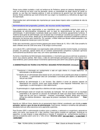 ____________________________________________________________________________________________________________
TGA - TEORIA GERAL DA ADMINISTRAÇÃO Prof.: Cláudio de Almeida Fernandes 7
Pense numa cidade inundada e você vai lembrar-se da Prefeitura, pense em pessoas despreparadas, e
você vai lembra-se do baixo nível da educação, pense na necessidade de pagar planos de saúde ou
pensão, ou nas filas nos hospitais públicos, e você vai lembrar-se do governo que não trabalha como
deveria. Muitos problemas que você enfrenta têm sua origem na inexistência ou ineficiência de algum tipo
de organização.
Organizações bem administradas são importantes por causa desse impacto sobre a qualidade de vida da
sociedade.
Administradores bem preparados, portanto, são recursos sociais importantes.
Essa predominância das organizações e sua importância para a sociedade moderna bem como a
necessidade de administradores competentes está na base do desenvolvimento da teoria geral da
administração. A administração é praticada desde que existem os primeiros agrupamentos humanos. A
moderna teoria geral da administração, que se estuda hoje é formada por conceitos que surgiram e vêm-se
aprimorando há muito tempo, desde que os administradores do passado enfrentaram problemas práticos e
precisaram de técnicas para resolvê-los. Por exemplo, a Bíblia relata que Moisés estava passando o dia
cuidando de pequenas causas que o povo lhe trazia.
Então Jetro recomendou: procure homens capazes para serem líderes de 10, 100 e 1.000. Este conselho foi
dado a Moisés cerca de 3.500 anos atras. É tão antigo e continua atual.
Já no século XXI, a administração e as organizações estão sofrendo grandes transformações, as empresas
privadas, em particular, operam dentro de um contexto extremamente competitivo e precisam aprimorar
continuamente sua eficiência: fazer mais, com menor quantidade de recursos.
Aumenta a importância da Administração empreendedora: o movimento que procura estimular as pessoas a
serem seus próprios patrões. Além disso, a idéia de administração participativa ganha muito espaço com
essa tendência, pois é preciso educar funcionários operacionais para serem seus próprios gerentes.
A ADMINISTRAÇÃO NA TEORIA E NA PRÁTICA SEGUNDO PETER DRUCKER: introdução
“Transformar a informação em conhecimento e este em ação efetiva é a função específica do
administrador e da administração.”
"O trabalho de um administrador deve basear-se em uma tarefa a ser cumprida para atingir os objetivos
da empresa... o administrador deve ser comandado e controlado pelo objetivo do desempenho,
não por seu chefe."
"A essência da administração é o ser humano. Seu objetivo é tornar as pessoas capazes do
desempenho em conjunto, tornar suas forças eficazes e suas fraquezas irrelevantes, Isso é a
organização, e a administração é o fator determinante."
“A administração é o órgão específico e distintivo de toda e qualquer organização.”
“A administração existe em função dos resultados da instituição. Tem de começar com os resultados
pretendidos e de organizar os recursos da instituição de modo que atinja esses resultados. É o
órgão que faz com que a instituição – empresa, universidade, hospital, abrigo para mulheres
vítimas da violência doméstica – seja capaz de produzir resultados fora dela própria.” Peter
Drucker
Nascido em 1909 em Viena, detentor de um pensamento lógico infalível, considerado, sem dúvida, o maior
pensador, teórico e guru da área de administração. Suas teorias, métodos e conselhos são aplicados e
estudados tanto por altos executivos como aspirantes a gerentes.
Para Drucker (2001) a administração é prática como a medicina, a advocacia e a engenharia, apoiando-se
sobre uma teoria, que precisa ter o rigor científico. Essa prática consiste em aplicação, focando-se no
específico, no caso singular e exige experiência e intuição. É necessário ter conhecimentos científicos e
teóricos consistentes assim como ter o “olho clínico”. Devemos saber “por que fazer”, “ o que fazer” e
“como fazer”.
 