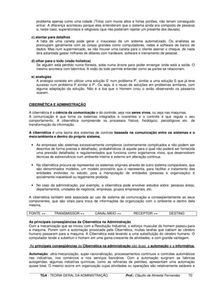 ____________________________________________________________________________________________________________
TGA - TEORIA GERAL DA ADMINISTRAÇÃO Prof.: Cláudio de Almeida Fernandes 70
problema apenas como uma cidade (Tróia) com muros altos e fortes portões, não teriam conseguido
entrar. A diferença aconteceu porque eles entenderam que o sistema ainda era composto de pessoas
e, neste caso, supersticiosos e religiosos (que não poderiam rejeitar um presente dos deuses).
c) atentar para detalhes
A falta de uma caneta pode gerar o insucesso de um sistema automatizado. Os analistas se
preocupam geralmente com as coisas grandes como computadores, redes e software de banco de
dados. Mas num supermercado, se não houver uma caneta para o cliente assinar o cheque, de nada
terá adiantada gastar milhares de dólares com hardware, software e treinamento de pessoal.
d) olhar para o todo (visão holística)
Se alguém está perdido numa floresta, sobe numa árvore para poder enxergar onde está a saída. O
mesmo acontece com labirintos. A visão do todo permite entender como as partes se relacionam.
e) analogias
A analogia consiste em utilizar uma solução S’ num problema P’, similar a uma solução S que já teve
sucesso num problema P similar a P’. Ou seja, é o reuso de soluções em problemas similares, com
alguma adaptação da solução. Não é a toa que o Homem criou o avião observando os pássaros
voarem.
CIBERNÉTICA E ADMINISTRAÇÃO
A cibernética é a ciência da comunicação e do controle, seja nos seres vivos, ou seja nas maquinas.
A comunicação é que torna os sistemas integrados e coerentes e o controle é que regula o seu
comportamento. A cibernética compreende os processos físicos, fisiológico, psicológicos etc. de
transformação da informação.
A cibernética é uma teoria dos sistemas de controle baseada na comunicação entre os sistemas e o
meio/ambiente e dentro do próprio sistema.
• As empresas são sistemas excessivamente complexos (extremamente complicados e não podem ser
descritos de forma precisa e detalhada), probabilísticos (é aquele para o qual não poderá ser fornecida
uma previsão detalhada) e regulamentados que funciona como organismos vivos, que desenvolvem
técnicas de sobrevivência num ambiente interno e externo em alteração continua.
• Na cibernética procura-se representar os sistemas originais através de outro sistema comparáveis, que
são denominados modelos, um modelo provisório que o representa, para facilitar o tratamento das
entidades evolvidas no estudo, pois a manipulação de entidades (pessoas e organização) é
socialmente inaceitável ou legalmente proibida.
• No caso da administração, por exemplo, a cibernética pode envolver estudos sobre: pessoas áreas,
departamentos, unidades de negócios, empresas, grupos empresariais, etc.
A cibernética também está associada ao uso de sistema de comunicação e conseqüentemente as seus
componentes, que são vitais para troca de informações da organização com o ambiente e dentro dela
mesma.
FONTE => TRANSMISSOR => CANAL/MEIO => RECEPTOR => DESTINO
As principais conseqüências da Cibernética na Administração
Com a mecanização que se iniciou com a Revolução Industrial, o esforço muscular do homem passou para
a maquina. Porem com a automação provocada pela Cibernética, muitas tarefas que cabiam ao cérebro
humano passaram para a maquina. A Cibernética está levando a uma substituição do cérebro humano. O
computador tende a substituir o homem em uma gama crescente de atividades, e com grande vantagem.
As principais conseqüências da Cibernética na administração são duas: a automação e a informática.
Automação: ultra-mecanização, super-racionalização, processamentos contínuos e controles automáticos
nas indústrias, nos comércios e nos serviços bancários. Com a automação surgiram as fabricas
autogeridas: algumas indústrias químicas, como as refinarias de petróleo, apresentam uma automação
quase total. O mesmo ocorre em organização cujas atividades ou operações são relativamente estáveis e
 