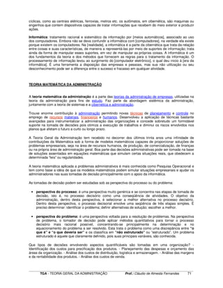 ____________________________________________________________________________________________________________
TGA - TEORIA GERAL DA ADMINISTRAÇÃO Prof.: Cláudio de Almeida Fernandes 71
cíclicas, como as centrais elétricas, ferrovias, metros etc. os autômatos, em cibernética, são maquinas ou
engenhos que contem dispositivos capazes de tratar informações que recebem do meio exterior e produzir
ações.
Informática: tratamento racional e sistemático da informação por [meios automáticos], associado ao uso
dos computadores. Embora não se deva confundir a informática com [computadores], na verdade ela existe
porque existem os computadores. Na [realidade], a informática é a parte da cibernética que trata da relação
entre coisas e suas características, de maneira a representá-las por meio de suportes de informação; trata
ainda da forma de manipular esses suportes, em vez de manipular as próprias coisas. A informática é um
dos fundamentos da teoria e dos métodos que fornecem as regras para o tratamento da informação. O
processamento de informação levou ao surgimento do [computador eletrônico], o qual deu inicio à [era da
informática]. É uma ferramenta a disposição das empresas e pessoas, mas sua não utilização ou seu
desconhecimento pode ser a diferença entre o sucesso e fracasso em qualquer atividade.
TEORIA MATEMÁTICA DA ADMINISTRAÇÃO
A teoria matemática da administração é a parte das teorias da administração de empresas, utilizadas na
teoria da administração para fins de estudo. Faz parte da abordagem sistêmica da administração,
juntamente com a teoria de sistemas e a cibernética e administração.
Trouxe enorme contribuição à administração permitindo novas técnicas de planejamento e controle no
emprego de recursos materiais, financeiros e humanos. Desenvolveu a aplicação de técnicas bastante
avançadas para instrumentalizar a administração das organizações e concede sobretudo um formidável
suporte na tomada de decisões pois otimiza a execução de trabalhos e diminui os riscos envolvidos nos
planos que afetam o futuro a curto ou longo prazo.
A Teoria Geral da Administração tem recebido no decorrer dos últimos trinta anos uma infinidade de
contribuições da Matemática sob a forma de modelos matemáticos capazes de proporcionar soluções de
problemas empresariais, seja na área de recursos humanos, de produção, de comercialização, de finanças
ou na própria área de administração geral. Boa parte das decisões administrativas pode ser tomada na base
de soluções assentadas em equações matemáticas que simulam certas situações reais, que obedecem a
determinada “leis” ou regularidades.
A teoria matemática aplicada a problemas administrativos é mais conhecida como Pesquisa Operacional e
tem como base a idéia de que os modelos matemáticos podem simular situações empresariais e ajudar os
administradores nas suas tomadas de decisão principalmente com o apoio da informática.
As tomadas de decisão podem ser estudadas sob as perspectiva do processo ou do problema:
• perspectiva do processo: é uma perspectiva muito genérica e se concentra nas etapas de tomada de
decisão, isto é, no processo decisório como uma conseqüência de atividades. O objetivo da
administração, dentro desta perspectiva, é selecionar a melhor alternativa no processo decisório.
Dentro desta perspectiva, o processo decisorial envolve uma seqüência de três etapas simples. É
preciso determinar: identificar o problema; definir alternativas de solução; escolher a melhor.
• perspectiva do problema: é uma perspectiva voltada para a resolução de problemas. Na perspectiva
de problema, o tomador de decisão pode aplicar métodos quantitativos para tornar o processo
decisório mais racional possível, concentrando-se principalmente na determinação e no
equacionamento do problema a ser resolvido. Esta trata o problema como uma discrepância entre “o
que é” e “o que deveria ser” e os classifica em “não estruturado” ou “estruturado”. Um problema
estruturado é aquele que claramente definido, pois suas principais variáveis, são conhecida.
Que tipos de decisões envolvendo aspectos quantificáveis são tomadas em uma organização? -
Identificação dos custos para precificação dos produtos. - Planejamento das despesas e orçamento das
áreas da organização. - Análise dos custos de distribuição, logística e armazenagem. - Análise das margens
e da rentabilidade dos produtos. - Análise dos custos de venda.
 