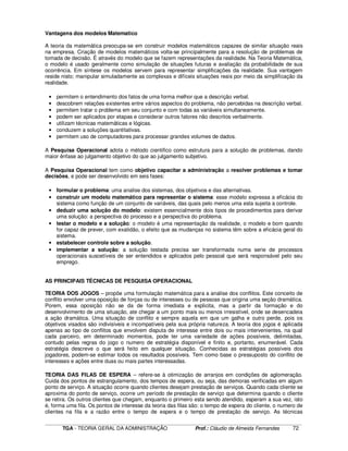 ____________________________________________________________________________________________________________
TGA - TEORIA GERAL DA ADMINISTRAÇÃO Prof.: Cláudio de Almeida Fernandes 72
Vantagens dos modelos Matematico
A teoria da matemática preocupa-se em construir modelos matemáticos capazes de similar situação reais
na empresa. Criação de modelos matemáticos volta-se principalmente para a resolução de problemas de
tomada de decisão. É através do modelo que se fazem representações da realidade. Na Teoria Matemática,
o modelo é usado geralmente como simulação de situações futuras e avaliação da probabilidade de sua
ocorrência. Em síntese os modelos servem para representar simplificações da realidade. Sua vantagem
reside nisto; manipular simuladamente as complexas e difíceis situações reais por meio da simplificação da
realidade.
• permitem o entendimento dos fatos de uma forma melhor que a descrição verbal.
• descobrem relações existentes entre vários aspectos do problema, não percebidas na descrição verbal.
• permitem tratar o problema em seu conjunto e com todas as variáveis simultaneamente.
• podem ser aplicados por etapas e considerar outros fatores não descritos verbalmente.
• utilizam técnicas matemáticas e lógicas.
• conduzem a soluções quantitativas.
• permitem uso de computadores para processar grandes volumes de dados.
A Pesquisa Operacional adota o método cientifico como estrutura para a solução de problemas, dando
maior ênfase ao julgamento objetivo do que ao julgamento subjetivo.
A Pesquisa Operacional tem como objetivo capacitar a administração a resolver problemas e tomar
decisões, e pode ser desenvolvido em seis fases:
• formular o problema: uma analise dos sistemas, dos objetivos e das alternativas.
• construir um modelo matemático para representar o sistema: esse modelo expressa a eficácia do
sistema como função de um conjunto de variáveis, das quais pelo menos uma esta sujeita a controle.
• deduzir uma solução do modelo: existem essencialmente dois tipos de procedimentos para derivar
uma solução: a perspectiva do processo e a perspectiva do problema.
• testar o modelo e a solução: o modelo é uma representação da realidade, o modelo e bom quando
for capaz de prever, com exatidão, o efeito que as mudanças no sistema têm sobre a eficácia geral do
sistema.
• estabelecer controle sobre a solução.
• implementar a solução: a solução testada precisa ser transformada numa serie de processos
operacionais suscetíveis de ser entendidos e aplicados pelo pessoal que será responsável pelo seu
emprego.
AS PRINCIPAIS TÉCNICAS DE PESQUISA OPERACIONAL
TEORIA DOS JOGOS – propõe uma formulação matemática para a analise dos conflitos. Este conceito de
conflito envolver uma oposição de forças ou de interesses ou de pessoas que origina uma seção dramática.
Porem, essa oposição não se da de forma imediata e explicita, mas a partir da formação e do
desenvolvimento de uma situação, ate chegar a um ponto mais ou menos irresistível, onde se desencadeia
a ação dramática. Uma situação de conflito e sempre aquela em que um galha e outro perde, pois os
objetivos visados são indivisíveis e incompatíveis pela sua própria natureza. A teoria dos jogos é aplicada
apenas ao tipo de conflitos que envolvem disputa de interesse entre dois ou mais intervenientes, na qual
cada parceiro, em determinado momentos, pode ter uma variedade de ações possíveis, delimitadas,
contudo pelas regras do jogo o numero de estratégia disponível e finito e, portanto, enumerável. Cada
estratégia descreve o que será feito em qualquer situação. Conhecidas as estratégias possíveis dos
jogadores, podem-se estimar todos os resultados possíveis. Tem como base o pressuposto do conflito de
interesses e ações entre duas ou mais partes interessadas.
TEORIA DAS FILAS DE ESPERA – refere-se à otimização de arranjos em condições de aglomeração.
Cuida dos pontos de estrangulamento, dos tempos de espera, ou seja, das demoras verificadas em algum
ponto de serviço. A situação ocorre quando clientes desejam prestação de serviços. Quando cada cliente se
aproxima do ponto de serviço, ocorre um período de prestação de serviço que determina quando o cliente
se retira. Os outros clientes que chegam, enquanto o primeiro esta sendo atendido, esperam a sua vez, isto
é, forma uma fila. Os pontos de interesse da teoria das filas são: o tempo de espera do cliente, o numero de
clientes na fila e a razão entre o tempo de espera e o tempo de prestação de serviço. As técnicas
 