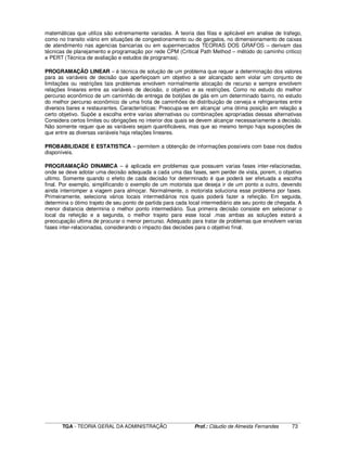 ____________________________________________________________________________________________________________
TGA - TEORIA GERAL DA ADMINISTRAÇÃO Prof.: Cláudio de Almeida Fernandes 73
matemáticas que utiliza são extremamente variadas. A teoria das filas e aplicável em analise de trafego,
como no transito viário em situações de congestionamento ou de gargalos, no dimensionamento de caixas
de atendimento nas agencias bancarias ou em supermercados TEORIAS DOS GRAFOS – derivam das
técnicas de planejamento e programação por rede CPM (Critical Path Method – método do caminho critico)
e PERT (Técnica de avaliação e estudos de programas).
PROGRAMAÇÃO LINEAR – é técnica de solução de um problema que requer a determinação dos valores
para as variáveis de decisão que aperfeiçoam um objetivo a ser alcançado sem violar um conjunto de
limitações ou restrições tais problemas envolvem normalmente alocação de recurso e sempre envolvem
relações lineares entre as variáveis de decisão, o objetivo e as restrições. Como no estudo do melhor
percurso econômico de um caminhão de entrega de botijões de gás em um determinado bairro, no estudo
do melhor percurso econômico de uma frota de caminhões de distribuição de cerveja e refrigerantes entre
diversos bares e restaurantes. Características: Preocupa-se em alcançar uma ótima posição em relação a
certo objetivo. Supõe a escolha entre varias alternativas ou combinações apropriadas dessas alternativas
Considera certos limites ou obrigações no interior dos quais se devem alcançar necessariamente a decisão.
Não somente requer que as variáveis sejam quantificáveis, mas que ao mesmo tempo haja suposições de
que entre as diversas variáveis haja relações lineares.
PROBABILIDADE E ESTATISTICA – permitem a obtenção de informações possíveis com base nos dados
disponíveis.
PROGRAMAÇÃO DINAMICA – é aplicada em problemas que possuem varias fases inter-relacionadas,
onde se deve adotar uma decisão adequada a cada uma das fases, sem perder de vista, porem, o objetivo
ultimo. Somente quando o efeito de cada decisão for determinado é que poderá ser efetuada a escolha
final. Por exemplo, simplificando o exemplo de um motorista que deseja ir de um ponto a outro, devendo
ainda interromper a viagem para almoçar. Normalmente, o motorista soluciona esse problema por fases.
Primeiramente, seleciona vários locais intermediários nos quais poderá fazer a refeição. Em seguida,
determina o ótimo trajeto de seu ponto de partida para cada local intermediário ate seu ponto de chegada. A
menor distancia determina o melhor ponto intermediário. Sua primeira decisão consiste em selecionar o
local da refeição e a segunda, o melhor trajeto para esse local .mas ambas as soluções estará a
preocupação ultima de procurar o menor percurso. Adequado para tratar de problemas que envolvem varias
fases inter-relacionadas, considerando o impacto das decisões para o objetivo final.
 