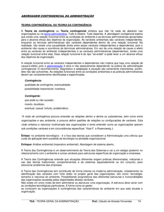 ____________________________________________________________________________________________________________
TGA - TEORIA GERAL DA ADMINISTRAÇÃO Prof.: Cláudio de Almeida Fernandes 74
ABORGAGEM CONTINGENCIAL DA ADMINISTRAÇÃO
TEORIA CONTINGÊNCIAL OU TEORIA DA CONTINGÊNCIA
A Teoria da contingência ou Teoria contingencial enfatiza que não há nada de absoluto nas
organizações ou na teoria administrativa. Tudo é relativo. Tudo depende. A abordagem contigencial explica
que existe uma relação funcional entre as condições do ambiente e as técnicas administrativas apropriadas
para o alcance eficaz dos objetivos da organização. As variáveis ambientais são variáveis independentes,
enquanto as técnicas administrativas são variáveis dependentes dentro de uma relação funcional. Na
realidade, não existe uma causalidade direta entre essas variáveis independentes e dependentes, pois o
ambiente não causa a ocorrência de técnincas administrativas. Em vez de uma relação de causa e efeito
entre as variáveis do ambiente (independentes) e as variáveis administrativas (dependentes), existe uma
relação funcional entre elas. Essa relação funcional é do tipo "se-então" e pode levar a um alcance eficaz
dos objetivos da organização.
A relação funcional entre as variáveis independentes e dependentes não implica que haja uma relação de
causa-e-efeito, pois a administração é ativa e não passivamente dependente na prática da administração
contingencial. O reconhecimento, diagnóstico e adaptação à situação são certamente importantes, porém,
eles não são suficientes. As relações funcionais entre as condições ambientais e as práticas administrativas
devem ser constantemente identificadas e especificadas.
Contingência:
qualidade de contingente; eventualidade;
possibilidade imprevisível; incerteza.
Contingente:
que pode ou não suceder;
incerto, duvidoso;
eventual, casual, fortuito, problemático;
“A visão de contingência procura entender as relações dentro e dentre os subsistemas, bem como entre
organizações e seu ambiente, e procura definir padrões de relações ou configurações de variáveis. Esta
visão enfatiza a natureza multivariada das organizações e tenta entender como as organizações operam
sob condições variáveis e em circunstâncias específicas.” Kast F. e Rosenzweig J.
Ênfase: no ambiente tecnológico - é o foco das teorias que consideram a Administração uma ciência que
cuida da aplicação bem-sucedida da tecnologia na atividade organizacional
Enfoque: Análise ambiental (imperativo ambiental); Abordagem de sistema aberto;
A Teoria das Contingências é um desenvolvimento da Teoria dos Sistemas e vai a um estágio posterior no
relacionamento com o ambiente e outras variáveis para estruturas específicas de organização e empresas.
A Teoria das Contingências entende que situações diferentes exigem práticas diferenciadas, indicando o
uso das teorias tradicionais, comportamentais e de sistemas separadamente ou em conjunto, para
solucionar problemas das empresas.
A Teoria das Contingências tem contribuído de forma intensa na moderna administração, notadamente na
identificação das variáveis com forte efeito no projeto geral das organizações, tais como: tecnologia,
tamanho e natureza do ambiente. Possibilitando prognósticos das diferentes estruturas e funcionalidades
das organizações causadas pelas disparidades dessas variáveis.
Não existe um único modo de bem administrar ou estruturar uma organização. A estrutura deve variar com
as condições tecnológicas particulares. A forma como os gestor
es conduzem as organizações é contingências das características do ambiente em que está situada a
organização.
 