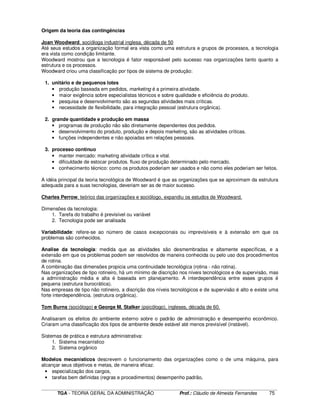 ____________________________________________________________________________________________________________
TGA - TEORIA GERAL DA ADMINISTRAÇÃO Prof.: Cláudio de Almeida Fernandes 75
Origem da teoria das contingências
Joan Woodward, socióloga industrial inglesa, década de 50
Até seus estudos a organização formal era vista como uma estrutura e grupos de processos, a tecnologia
era vista como condição limitante.
Woodward mostrou que a tecnologia é fator responsável pelo sucesso nas organizações tanto quanto a
estrutura e os processos.
Woodward criou uma classificação por tipos de sistema de produção:
1. unitário e de pequenos lotes
• produção baseada em pedidos, marketing é a primeira atividade.
• maior exigência sobre especialistas técnicos e sobre qualidade e eficiência do produto.
• pesquisa e desenvolvimento são as segundas atividades mais críticas.
• necessidade de flexibilidade, para integração pessoal (estrutura orgânica).
2. grande quantidade e produção em massa
• programas de produção não são diretamente dependentes dos pedidos.
• desenvolvimento do produto, produção e depois marketing, são as atividades críticas.
• funções independentes e não apoiadas em relações pessoais.
3. processo contínuo
• manter mercado: marketing atividade crítica e vital.
• dificuldade de estocar produtos. fluxo de produção determinado pelo mercado.
• conhecimento técnico: como os produtos poderiam ser usados e não como eles poderiam ser feitos.
A idéia principal da teoria tecnológica de Woodward é que as organizações que se aproximam da estrutura
adequada para a suas tecnologias, deveriam ser as de maior sucesso.
Charles Perrow, teórico das organizações e sociólogo, expandiu os estudos de Woodward.
Dimensões da tecnologia:
1. Tarefa do trabalho é previsível ou variável
2. Tecnologia pode ser analisada
Variabilidade: refere-se ao número de casos excepcionais ou imprevisíveis e à extensão em que os
problemas são conhecidos.
Analise da tecnologia: medida que as atividades são desmembradas e altamente específicas, e a
extensão em que os problemas podem ser resolvidos de maneira conhecida ou pelo uso dos procedimentos
de rotina.
A combinação das dimensões propicia uma continuidade tecnológica (rotina - não rotina).
Nas organizações de tipo rotineiro, há um mínimo de discrição nos níveis tecnológicos e de supervisão, mas
a administração média e alta é baseada em planejamento. A interdependência entre esses grupos é
pequena (estrutura burocrática).
Nas empresas de tipo não rotineiro, a discrição dos níveis tecnológicos e de supervisão é alto e existe uma
forte interdependência. (estrutura orgânica).
Tom Burns (sociólogo) e George M. Stalker (psicólogo), ingleses, década de 60.
Analisaram os efeitos do ambiente externo sobre o padrão de administração e desempenho econômico.
Criaram uma classificação dos tipos de ambiente desde estável até menos previsível (instável).
Sistemas de prática e estrutura administrativa:
1. Sistema mecanístico
2. Sistema orgânico
Modelos mecanísticos descrevem o funcionamento das organizações como o de uma máquina, para
alcançar seus objetivos e metas, de maneira eficaz.
• especialização dos cargos,
• tarefas bem definidas (regras e procedimentos) desempenho padrão,
 