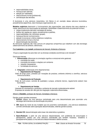 ____________________________________________________________________________________________________________
TGA - TEORIA GERAL DA ADMINISTRAÇÃO Prof.: Cláudio de Almeida Fernandes 76
• responsabilidades claras,
• hierarquia bem definida,
• seleção por habilidades,
• relacionamento formal (profissional),
• centralização das decisões.
A burocracia é uma estrutura mecanística. Um Banco é um exemplo dessa estrutura burocrática,
procedimentos específicos, clara hierarquia organizacional, etc.
Modelos orgânicos descrevem o funcionamento das organizações, para alcance dos seus objetivos e
metas, pela procura da maximização da satisfação, flexibilidade e desenvolvimento do potencial humano.
• cargos amplamente definidos (variedade de tarefas),
• tarefas não regidas por regras, procedimentos e padrões,
• responsabilidades não individuais (grupal),
• hierarquia flexível (conhecimento),
• seleção funcional por critérios objetivos e subjetivos,
• relacionamento formal e informal,
• descentralização das decisões.
As estruturas orgânicas são mais comuns em pequenas companhias que trabalham com alta tecnologia
(desenvolvimento de software, eletrônicos).
Paul Lawrence e Jay Lorsch, professores de Harvard, Ambiente e Estrutura
“O que a organização faz para lidar com as diversas condições econômicas e de mercado?”
Estruturas internas:
1. Diferenciação (diferenças na orientação cognitiva e emocional entre gestores)
• orientação de metas
• orientação de tempos e relações com ambiente
• relações interpessoais
• formalidade da estrutura
2. Integração (colaboração entre departamentos)
• Departamento de Pesquisa
Visão de longo prazo, pressões por inovações de produtos, ambiente dinâmico e científico, estrutura
menos burocrática.
• Departamento de Produção
Visão de curto prazo, controle de qualidade e preços, ambiente técnico, regularmente estável mais
burocrático.
• Departamento de Vendas
Interesse em acompanhar a produção e ambiente de mercado moderadamente estável.
Empresas de sucesso têm alto grau de integração e altamente diferenciadas.
Alfred D. Chandler, professor de Harvard, Estratégia e Estrutura.
Estudou quatro grandes empresas:
1. DuPont: passou de uma estrutura centralizada para uma descentralizada para acomodar uma
estratégia administrativa de diversificação de produto;
2. GM: depois da morte de seu fundador que era autoritário (centralizador), uma estrutura estabeleceu
controle centralizado sobre operações descentralizadas, obtendo grande sucesso.
3. Standart Oil: descentralização sobre base não sistemática e gradativa.
4. Sears-Roebuck: a partir de uma estrutura descentralizada, com problemas de comunicação e
planejamento, passou por uma estrutura centralizada que também fracassou. Gradativa e
planejadamente passou a uma estrutura descentralizada e obteve sucesso.
 