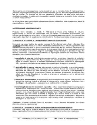 ____________________________________________________________________________________________________________
TGA - TEORIA GERAL DA ADMINISTRAÇÃO Prof.: Cláudio de Almeida Fernandes 77
“Tanto quanto uma empresa pertence a uma atividade em que os mercados, fortes de matérias primas, e
processos de produção permaneçam relativamente constantes, poucas decisões empreendedoras teriam
que ser tomadas. Em situações tais que uma fraqueza da organização não seja crítica, mas onde a
tecnologia, mercados e fontes de suprimento estejam mudando rapidamente, os defeitos destas estruturas
se tornam mais evidentes.”
Se a organização opera num ambiente relativamente dinâmico e específico, então uma estrutura flexível de
organização seria mais eficaz.
AS PESQUISAS E SUAS CONCLUSÕES
Pesquisas foram realizadas na década de 1960 sobre a relação entre modelos de estruturas
organizacionais e a eficácia em determinados tipos de indústria. Os resultados surpreenderam, pois
indicava que não havia uma forma melhor ou única, e sim que tanto a estrutura quanto o funcionamento das
organizações dependiam da relação com o ambiente externo. Abordaremos cinco das principais pesquisas.
A) Pesquisa de A. Chandler Jr. – sobre estratégia e estrutura organizacional
Envolvendo o processo histórico das grandes empresas Du Pont, General Motors, Sears e Standard Oil. A
conclusão de Chandler é de que, na historia industrial dos últimos cem anos, a estrutura organizacional das
grandes empresas americanas foi sendo gradativamente determinada pela sua estratégia mercadológica. A
estrutura organizacional corresponde ao desenho da organização, isto é, à forma organizacional que ela
assumiu para integrar seus recursos, enquanto a estratégia corresponde ao plano global de alocação dos
recursos para atender a uma demanda do ambiente. As organizações passaram por um processo histórico
envolvendo quatro fases iniciais distintas:
1) acumulação de recursos: nesta fase as empresas preferiram ampliar suas instalações de produção a
organizar uma rede de distribuição. A preocupação com matérias-primas favoreceu o crescimento dos
órgãos de compra e aquisição de empresas fornecedoras que detinham o mercado de matéria-prima.
Daí o controle por integração vertical que permitiu o aparecimento da economia em escala
2) racionalização do uso de recursos: as empresas verticalmente integradas tornaram-se grandes e
precisavam ser organizadas, pois acumularam mais recursos do que era necessário. Os custos
precisavam ser contidos por meio da criação de uma estrutura funcional os lucros dependiam da
racionalização da empresa e sua estrutura deveria ser adequada às oscilações do mercado. Para
reduzir os risco das flutuações do mercado as empresas se preocuparam com o planejamento,
organização, e coordenação.
3) continuação do crescimento: a reorganização geral das empresas na segunda fase possibilitou um
aumento da eficiência, fazendo a diferença de custo entre as varias empresas diminuírem. Daí a
decisão para a diversificação e a procura de novos produtos e novos mercados.
4) racionalização do uso dos recursos em expansão: a ênfase reside na estratégia mercadológica para
abranger novas linhas de produtos e novos mercados. Os canais de autoridade e de comunicação da
estrutura funcional, inadequados para responder a complexidade crescente de produtos e operações,
levaram à nova estrutura divisional departamentalizada. Cada linha principal de produtos passou a ser
administrada por uma divisão autônoma e integrada que envolvia todas as funções de staff
necessárias. Daí a necessidade de racionalizar a aplicação dos recursos em expansão, a preocupação
crescente com o planejamento em longo prazo, a administração voltada para objetivos e a avaliação do
desempenho de cada divisão.
Conclusão: Diferentes ambientes levam as empresas a adotar diferentes estratégias, que exigem
diferentes estruturas organizacionais.
B) Pesquisa de T. Burns e G.M. Stalker: sobre rganizações mecanísticas e orgânicas
Pesquisaram para verificar a relação existente entre as praticas administrativas e o ambiente externo
dessas organizações. Ficaram impressionadas com os métodos nitidamente diferentes encontrados.
 