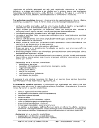 ____________________________________________________________________________________________________________
TGA - TEORIA GERAL DA ADMINISTRAÇÃO Prof.: Cláudio de Almeida Fernandes 78
Classificaram as indústrias pesquisadas em dois tipos: organização “mecanísticas” e “orgânicas”.
Verificaram as práticas administrativas e as relações com o ambiente externo das organizações
mecanicistas (burocrática, permanente, rígida, definitiva e baseada na hierarquia e no comando) e
orgânicas (flexível, mutável, adaptativa, transitória e baseada no conhecimento e na consulta).
As organizações mecanísticas descrevem o funcionamento das organizações como o de uma máquina,
para alcançar seus objetivos e metas, de maneira eficaz. Apresentam as seguintes características:
• estrutura burocrática organizada a partir de uma minuciosa divisão de trabalho. a organização se
caracteriza por ciclos de atividades rotinizadas que se repetem indefinidamente.
• cargos ocupados por especialistas nas respectivas tarefas com atribuições fixas, definidas e
delimitadas. cada um executa sua tarefa como se fosse distinta e separada das demais.
• centralização das decisões: tomadas somente pela cúpula da organização
• hierarquia de autoridade rígida: com pouca permeabilidade entre os níveis hierárquicos, autoridade
baseada na posição.
• sistemas rígido de controle: com estreita amplitude administrativa pela qual cada supervisor tem um
numero determinado de subordinados.
• sistema simples de comunicação: o fluxo de informação quase sempre conduz mais ordens de cima
para baixo do que dados e retorno de baixo para cima.
• predomínio da interação vertical: entre superior e subordinado.
• ênfase nas regras e nos procedimentos: formalizados por escrito e que servem para definir os
comportamentos das pessoas
• ênfase nos princípios universais da administração: princípios funcionam como norma sobre como a
empresa deve ser organizada e dirigida.
• na realidade a organização mecanísticas funciona como um sistema mecânico, fechado e introspectivo,
determinístico e racional, voltado para si mesmo e ignorando totalmente o que ocorre no ambiente
externo que o envolver.
Sucintamente tem-se as seguintes características:
o especialização dos cargos,
o tarefas bem definidas (regras e procedimentos) desempenho padrão,
o responsabilidades claras,
o hierarquia bem definida,
o seleção por habilidades,
o relacionamento formal (profissional),
o centralização das decisões.
A burocracia é uma estrutura mecanística. Um Banco é um exemplo dessa estrutura burocrática,
procedimentos específicos, clara hierarquia organizacional, etc.
As organizações orgânicas descrevem o funcionamento das organizações, para alcance dos seus
objetivos e metas, pela procura da maximização da satisfação, flexibilidade e desenvolvimento do potencial
humano. Apresentam as seguintes características:
• estrutura organizacional flexível e adaptável
• os cargos são continuamente modificados e redefinidos
• descentralização das decisões
• hierarquia flexível
• amplitude de comando do supervisor e extensa
• maior confiabilidade nas comunicações informais
• predomínio da interação lateral e horizontal
• ênfase nos princípios do bom relacionamento humano
• na realidade as organizações orgânicas funcionam como um sistema vivo, aberto e complexo,
extrovertido e voltado principalmente para a sua interação com o ambiente externo. a adaptação e o
ajustamento as demandas ambientais provocam constantes mudanças internas na organização.
Sucintamente tem-se as seguintes características:
o cargos amplamente definidos (variedade de tarefas),
o tarefas não regidas por regras, procedimentos e padrões,
 