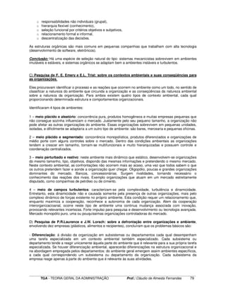 ____________________________________________________________________________________________________________
TGA - TEORIA GERAL DA ADMINISTRAÇÃO Prof.: Cláudio de Almeida Fernandes 79
o responsabilidades não individuais (grupal),
o hierarquia flexível (conhecimento),
o seleção funcional por critérios objetivos e subjetivos,
o relacionamento formal e informal,
o descentralização das decisões.
As estruturas orgânicas são mais comuns em pequenas companhias que trabalham com alta tecnologia
(desenvolvimento de software, eletrônicos).
Conclusão: Há uma espécie de seleção natural do tipo: sistemas mecanicistas sobrevivem em ambientes
imutáveis e estáveis, e sistemas orgânicos se adaptam bem a ambientes instáveis e turbulentos.
C) Pesquisa de F. E. Emery e E.L. Trist: sobre os contextos ambientais e suas conseqüências para
as organizações.
Eles procuravam identificar o processo e as reações que ocorrem no ambiente como um todo, no sentido de
classificar a natureza do ambiente que circunda a organização e as conseqüências da natureza ambiental
sobre a natureza da organização. Para ambos existem quatro tipos de contexto ambiental, cada qual
proporcionando determinada estrutura e comportamentos organizacionais.
Identificaram 4 tipos de ambientes:
1 – meio plácido e aleatório: concorrência pura, produtos homogêneos e muitas empresas pequenas que
não consegue sozinha influenciam o mercado. Justamente pelo seu pequeno tamanho, a organização não
pode afetar as outras organizações do ambiente. Essas organizações sobrevivem em pequenas unidades,
isoladas, e dificilmente se adaptaria a um outro tipo de ambiente: são bares, mercearia e pequenas oficinas.
2 – meio plácido e segmentado: concorrência monopolística, produtos diferenciados e organizações de
médio porte com alguns controles sobre o mercado. Dentro das condições ambientais as organizações
tendem a crescer em tamanho, tornam-se multifuncionais e muito hierarquizadas e possuem controle e
coordenação centralizados.
3 – meio perturbado e reativo: neste ambiente mais dinâmico que estático, desenvolvem-se organizações
do mesmo tamanho, tipo, objetivos, dispondo das mesmas informações e pretendendo o mesmo mercado.
Neste contexto ambiental, as confrontações não ocorrem mais ao acaso, uma vez que todos sabem o que
os outros pretendem fazer e aonde a organização quer chegar. Oligopólio, poucas e grandes organizações
dominantes do mercado. Bancos, concessionárias. Surgem rivalidades, tornando necessário o
conhecimento das reações dos rivais. Exemplo organizações que atuam em um mercado estreitamente
disputado, como companhias de petróleo ou de cimento.
4 – meio de campos turbulentos: caracterizam-se pela complexidade, turbulência e dinamicidade.
Entretanto, esta dinamicidade não e causada somente pela presença de outras organizações, mais pelo
complexo dinâmico de forças existente no próprio ambiente. Esta condição requer um relacionamento que,
enquanto maximiza a cooperação, reconhece a autonomia de cada organização. Alem da cooperação
interorganizacioanal, ocorre neste tipo de ambiente uma continua mudança associada com inovação,
provocando relevantes incertezas. Forte impulso para pesquisa e desenvolvimento ou tecnologia avançada.
Mercado monopólio puro, uma ou pouquíssimas organizações controladoras do mercado.
D) Pesquisa de P.R.Laurence e J.W. Lorsch: sobre a defrontação entre organizações e ambiente,
envolvendo dez empresas (plásticos, alimentos e recipientes), concluíram que os problemas básicos são:
- Diferenciação: á divisão da organização em subsistemas ou departamentos cada qual desempenham
uma tarefa especializada em um contexto ambiental também especializado. Cada subsistema ou
departamento tende a reagir unicamente àquela parte do ambiente que é relevante para a sua própria tarefa
especializada. Se houver diferenciação ambiental, aparecerão diferenciações na estrutura organizacional e
na abordagem empregada pelos departamentos: do ambiente geral emergem assim ambientes específicos,
a cada qual correspondendo um subsistema ou departamento da organização. Cada subsistema da
empresa reage apenas à parte do ambiente que é relevante às suas atividades.
 