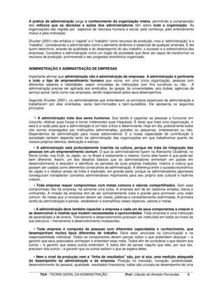 ____________________________________________________________________________________________________________
TGA - TEORIA GERAL DA ADMINISTRAÇÃO Prof.: Cláudio de Almeida Fernandes 8
A prática da administração exige o conhecimento da organização inteira, permitindo a compreensão
dos reflexos que as decisões e ações dos administradores têm sobre toda a organização. As
organizações são regidas por aspectos de natureza humana e social, pela confiança, pelo entendimento
mútuo e pela motivação.
Drucker (2001) não enfatiza o “capital” e o “trabalho” como recursos de produção, mas a “administração” e o
“trabalho”, considerando o administrador como o elemento dinâmico e essencial de qualquer empresa. É ele
quem determina, através da qualidade e do desempenho do seu trabalho, o sucesso e a sobrevivência das
empresas. Considera a administração como um órgão da sociedade que deve ser capaz de transformar os
recursos de produção, promovendo o seu progresso econômico organizado.
ADMINISTRAÇÃO X ADMINISTRAÇÃO DE EMPRESAS
Importante afirmar que administração não é administração de empresas. A administração é pertinente
a todo o tipo de empreendimento humano que reúne, em uma única organização, pessoas com
diferentes saberes e habilidades, sejam vinculadas às instituições com fins lucrativos ou não. A
administração precisa ser aplicada aos sindicatos, às igrejas, às universidades, aos clubes, agências de
serviço social, tanto como nas empresas, sendo responsável pelos seus desempenhos.
Segundo Drucker (2001), os administradores que entenderem os princípios essenciais da administração e
trabalharem por eles orientados, serão bem-formados e bem-sucedidos. Ele apresenta os seguintes
princípios:
“• A administração trata dos seres humanos. Sua tarefa é capacitar as pessoas a funcionar em
conjunto, efetivar suas forças e tornar irrelevantes suas fraquezas. É disso que trata uma organização, e
esta é a razão pela qual a administração é um fator crítico e determinante. Hoje em dia, praticamente todos
nós somos empregados por instituições administradas, grandes ou pequenas, empresariais ou não.
Dependemos da administração para nossa sobrevivência. E a nossa capacidade de contribuição à
sociedade também depende tanto da administração das organizações em que trabalhamos quanto de
nossos próprios talentos, dedicação e esforço.
• A administração está profundamente inserida na cultura, porque ela trata da integração das
pessoas em um empreendimento comum. O que os administradores fazem na Alemanha Ocidental, no
Reino Unido, nos EUA, no Japão, ou no Brasil é exatamente o mesmo. Como eles fazem é que pode ser
bem diferente. Assim, um dos desafios básicos que os administradores enfrentam em países em
desenvolvimento é descobrir e identificar as parcelas de suas próprias tradições, história e cultura que
possam ser usadas como elementos construtivos da administração. A diferença entre o sucesso econômico
do Japão e o relativo atraso da Índia é explicado, em grande parte, porque os administradores japoneses
conseguiram transplantar conceitos administrativos importantes para seu próprio solo cultural e fazê-los
crescer.
• Toda empresa requer compromisso com metas comuns e valores compartilhados. Sem esse
compromisso não há empresa, há somente uma turba. A empresa tem de ter objetivos simples, claros e
unificantes. A missão da empresa tem de ser suficientemente clara e grande para promover uma visão
comum. As metas que a incorporam devem ser claras, públicas e constantemente reafirmadas. A primeira
tarefa da administração é pensar, estabelecer e exemplificar esses objetivos, valores e metas.
• A administração deve também capacitar a empresa e cada um de seus componentes a crescer e
se desenvolver à medida que mudem necessidades e oportunidades. Toda empresa é uma instituição
de aprendizado e de ensino. Treinamento e desenvolvimento precisam ser instituídos em todos os níveis da
sua estrutura – treinamento e desenvolvimento incessantes.
• Toda empresa é composta de pessoas com diferentes capacidades e conhecimento, que
desempenham muitos tipos diferentes de trabalho. Deve estar ancorada na comunicação e na
responsabilidade individual. Todos os componentes devem pensar sobre o que pretendem alcançar – e
garantir que seus associados conheçam e entendam essa meta. Todos têm de considerar o que devem aos
outros – e garantir que esses outros entendam. E todos têm de pensar naquilo que eles, por sua vez,
precisam dos outros – e garantir que os outros saibam o que se espera deles.
• Nem o nível de produção nem a “linha de resultados” são, por si sós, uma medição adequada
do desempenho da administração e da empresa. Posição no mercado, inovação, produtividade,
desenvolvimento do pessoal, qualidade, resultados financeiros, todos são cruciais ao desempenho de uma
 