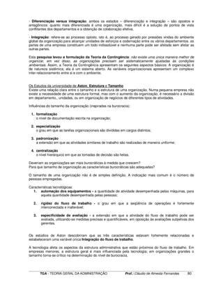 ____________________________________________________________________________________________________________
TGA - TEORIA GERAL DA ADMINISTRAÇÃO Prof.: Cláudio de Almeida Fernandes 80
- Diferenciação versus integração: ambos os estados – diferenciação e integração – são opostos e
antagônicos: quanto mais diferenciada é uma organização, mais difícil é a solução de pontos de vista
conflitantes dos departamentos e a obtenção de colaboração efetiva.
- Integração: refere-se ao processo oposto, isto é, ao processo gerado por pressões vindas do ambiente
global da organização para alcançar unidades de esforços e codernação entre os vários departamentos. as
partes de uma empresa constituem um todo indissolúvel e nenhuma parte pode ser afetada sem afetar as
outras partes.
Esta pesquisa levou a formulação da Teoria da Contingência: não existe uma única maneira melhor de
organizar, em vez disso, as organizações precisam ser sistematicamente ajustadas às condições
ambientais. Assim, a Teoria da Contingência apresentam os seguintes aspectos básicos: A organização é
de natureza sistêmica; ela é um sistema aberto. As variáveis organizacionais apresentam um complexo
inter-relacionamento entre si e com o ambiente.
Os Estudos da universidade de Aston, Estrutura e Tamanho
Existe uma relação clara entre o tamanho e a estrutura de uma organização. Numa pequena empresa não
existe a necessidade de uma estrutura formal, mas com o aumento da organização, é necessário a divisão
em departamento,, unidades, ou em organização de negócios de diferentes tipos de atividades.
Influências do tamanho da organização (inspiradas na burocracia):
1. formalização
o nível de documentação escrita na organização;
2. especialização
o grau em que as tarefas organizacionais são divididas em cargos distintos;
3. padronização
a extensão em que as atividades similares de trabalho são realizadas de maneira uniforme;
4. centralização
o nível hierárquico em que as tomadas de decisão são feitas.
Deveriam as organizações ser mais burocráticas à medida que crescem?
Para que tamanho de organização as características burocráticas são adequadas?
O tamanho de uma organização não é de simples definição. A indicação mais comum é o número de
pessoas empregadas.
Características tecnológicas:
1. automação dos equipamentos - a quantidade de atividade desempenhada pelas máquinas, para
aquela quantidade desempenhada pelas pessoas;
2. rigidez do fluxo de trabalho - o grau em que a seqüência de operações é fortemente
interconectada e inalterável;
3. especificidade de avaliação - a extensão em que a atividade do fluxo de trabalho pode ser
avaliada, utilizando-se medidas precisas e quantificáveis, em oposição às avaliações subjetivas dos
gerentes.
Os estúdios de Aston descobriram que as três características estavam fortemente relacionadas e
estabeleceram uma variável única Integração do fluxo de trabalho.
A tecnologia afeta os aspectos da estrutura administrativa que estão próximos do fluxo de trabalho. Em
empresas menores, a estrutura geral é mais influenciada pela tecnologia; em organizações grandes o
tamanho torna-se crítico na determinação do nível de burocracia.
 