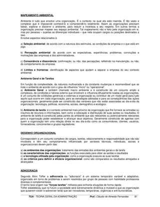 ____________________________________________________________________________________________________________
TGA - TEORIA GERAL DA ADMINISTRAÇÃO Prof.: Cláudio de Almeida Fernandes 81
MAPEAMENTO AMBIENTAL
Ambiente é tudo que envolve uma organização. É o contexto na qual ela está inserida. É tão vasto e
complexo que é impossível conhecê-lo e compreendê-lo totalmente. Assim as organizações precisam
tatear, explorar e discernir o ambiente, para reduzir a incerteza a seu respeito. Em outros termos a
organização precisar mapear seu espaço ambiental. Tal mapeamento não e feito pela organização em si,
mas por pessoas – sujeitas as diferenças individuais – que nela ocupam cargos ou posições destinados a
isso.
Envolve aspectos relacionados à:
a) Seleção ambiental: de acordo com a natureza dos estímulos, as condições da empresa e o que está em
jogo.
b) Percepção ambiental: de acordo com as expectativas, experiências, problemas, convicções e
motivações das empresas e dos administradores.
c) Consonância e dissonância: confirmação, ou não, das percepções, refletindo na manutenção, ou não,
do comportamento da empresa.
d) Limites e fronteiras: identificação de aspectos que ajudam a separar a empresa do seu contexto
ambiental.
Ambiente Geral e de Tarefas
Em função da complexidade, da natureza multivariada e da constante mudanças e recomendável que se
trate o ambiente de acordo com o grau de influencia “micro” ou “operacional”.
a) Ambiente Geral: e também chamado macro ambiente e é constituído de um conjunto amplo e
complexos, de condições e fatores externo que envolvem e influencia difusamente toadas as organizações,
é um conjunto de condições genéricas e externas a organização eu contribuir de um modo geral para tudo
aquilo que ocorre em cada organização, para as estratégias adotadas e para as conseqüências das ações
organizacionais. geralmente pode ser constituído das variáveis que não estão associadas ao dia-a-dia da
organização: tecnologia, políticas, economia, sociais, demográfico e ecológico.
b) Ambiente de tarefa: é o contexto ambiental mais próximo da organização que lhe fornece as entradas ou
insumos de recursos e informações, bem como a colocação e distribuição de suas saídas ou resultados. O
ambiente de tarefa é constituído pelas partes do ambiente que são relevantes ou potencialmente relevantes
para a organização poder estabelecer e alcançar seus objetivos. Geralmente constituído de agentes com
quem a organização tem uma relação direta no seu dia-a-dia como os consumidores, clientes, usuários,
fornecedores, concorrentes e grupos reguladores.
DESENHO ORGANIZACIONAL
Correspondem a um conjunto complexo de cargos, tarefas, relacionamento e responsabilidade que não são
imutáveis e têm seu comportamento influenciado por variáveis técnicas, individuais, sociais e
organizacionais devem partir das:
a) os ambientes das organizações: tratamento das entradas dos ambientes gerais e da tarefa
b) as características das organizações: as funções executada para obter as saídas e resultados
c) a tecnologia utilizada pela organização: como a organização executa as suas tarefas
d) os critérios para definir a eficácia organizacional: como são comparados os resultados almejados e
alcançados
ADHOCRACIA
Segundo Alvin Toffer a adhocracia ou "adocracia" é um sistema temporário variável e adaptativo,
organizado em torno de problemas a serem resolvidos por grupo de pessoas com habilidade professores
diversas e complementares.
O termo teve origem nas “forças tarefas” militares para enfrenta situações de forma rápida.
Toffer estabeleceu que no futuro a sociedade será extremamente dinâmica e mutável e que as organização
que quiserem existir e sobreviver terão que ser inovadoras, temporárias, orgânicas e anti-burocráticas.
 