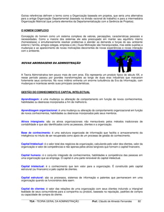 ____________________________________________________________________________________________________________
TGA - TEORIA GERAL DA ADMINISTRAÇÃO Prof.: Cláudio de Almeida Fernandes 82
Outras referências definem o termo como a Organização baseada em projetos, que seria uma alternativa
para a antiga Organização Departamental (baseada na divisão racional do trabalho) e para a intermediária
Organização Matricial (que juntaria elementos da Departamentalização com a Gerência de Projetos).
O HOMEM COMPLEXO
Concepção do homem como um sistema complexo de valores, percepções, características pessoais e
necessidades. Como a maioria dos sistemas ele esta preocupado em manter seu equilíbrio interno
(homeostasia) e simultaneamente resolver problemas e atender as demanda e forças do seu ambiente
externo ( família, amigos colegas, empresa e etc.) Suas Motivação são hierarquizadas, mas estão sujeitas a
mudanças e ao aparecimento de novas motivações decorrentes de novas experiências e novas interação
com o ambiente.
NOVAS ABORDAGENS DA ADMNISTRAÇÃO
A Teoria Administrativa tem pouco mais de cem anos. Ela representa um produto típico do século XX, e
nesse período passou por grandes transformações ao longo de duas eras industriais que marcaram
fortemente seus contornos. No novo milênio enfrenta um enorme turbulência da Era da Informação, com
mudanças e incertezas sendo suas principais características.
GESTÃO DO CONHECIMENTO E CAPITAL INTELECTUAL
Aprendizagem: é uma mudança ou alteração de comportamento em função de novos conhecimentos,
habilidades ou destrezas incorporados a fim de melhorá-lo.
Aprendizagem organizacional: é uma mudança ou alteração do comportamento organizacional em função
de novos conhecimentos, habilidades ou destrezas incorporados pelo seus membros.
Ativos intangíveis: são os ativos organizacionais não mensuráveis pelos métodos tradicionais de
contabilidade e que são identificados como as pessoas, clientes e a organização.
Base de conhecimento: é uma estrutura organizada de informação que facilita o armazenamento da
inteligência no intuito de ser recuperada como apoio de um processo de gestão do conhecimento.
Capital Intelectual: é o valor total dos negócios da organização, calculando pelo valor dos clientes, valor da
organização e valor de competências e não apenas pelos ativos tangíveis que formam o capital financeiro.
Capital humano: é o conjunto integrado de conhecimentos, habilidades e competência das pessoas em
uma organização que as emprega. O capital é uma parte renovável do capital intelectual.
Capital intelectual: é o conhecimento que tem valor para a organização. É constituído pelo capital
estrutural (ou financeiro) e pelo capital de clientes.
Capital estrutural: são os processos, sistemas de informação e patentes que permanecem em uma
organização quando os funcionários dela saem.
Capital de clientes: é valor das relações de uma organização com seus clientes incluindo a intangível
lealdade de seus consumidores para a companhia ou produto, baseada na reputação, padrões de compra
ou capacidade de compra do cliente.
 