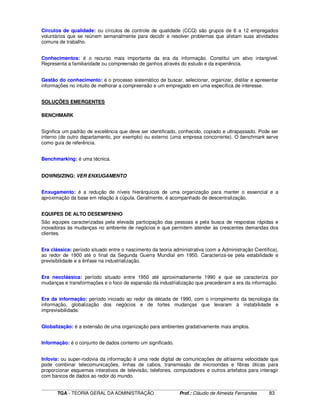 ____________________________________________________________________________________________________________
TGA - TEORIA GERAL DA ADMINISTRAÇÃO Prof.: Cláudio de Almeida Fernandes 83
Círculos de qualidade: ou círculos de controle de qualidade (CCQ) são grupos de 6 a 12 empregados
voluntários que se reúnem semanalmente para decidir e resolver problemas que afetam suas atividades
comuns de trabalho.
Conhecimentos: é o recurso mais importante da era da informação. Constitui um ativo intangível.
Representa a familiaridade ou compreensão de ganhos através do estudo e da experiência.
Gestão do conhecimento: é o processo sistemático de buscar, selecionar, organizar, distilar e apresentar
informações no intuito de melhorar a compreensão e um empregado em uma específica de interesse.
SOLUÇÕES EMERGENTES
BENCHMARK
Significa um padrão de excelência que deve ser identificado, conhecido, copiado e ultrapassado. Pode ser
interno (de outro departamento, por exemplo) ou externo (uma empresa concorrente). O benchmark serve
como guia de referência.
Benchmarking: é uma técnica.
DOWNSIZING: VER ENXUGAMENTO
Enxugamento: é a redução de níveis hierárquicos de uma organização para manter o essencial e a
aproximação da base em relação à cúpula. Geralmente, é acompanhado de descentralização.
EQUIPES DE ALTO DESEMPENHO
São equipes caracterizadas pela elevada participação das pessoas e pela busca de respostas rápidas e
inovadoras às mudanças no ambiente de negócios e que permitem atender às crescentes demandas dos
clientes.
Era clássica: período situado entre o nascimento da teoria administrativa (com a Administração Científica),
ao redor de 1900 até o final da Segunda Guerra Mundial em 1950. Caracteriza-se pela estabilidade e
previsibilidade e a ênfase na industrialização.
Era neoclássica: período situado entre 1950 até aproximadamente 1990 e que se caracteriza por
mudanças e transformações e o foco de expansão da industrialização que precederam a era da informação.
Era da informação: período iniciado ao redor da década de 1990, com o irrompimento da tecnologia da
informação, globalização dos negócios e de fortes mudanças que levaram à instabilidade e
imprevisibilidade.
Globalização: é a extensão de uma organização para ambientes gradativamente mais amplos.
Informação: é o conjunto de dados contento um significado.
Infovia: ou super-rodovia da informação é uma rede digital de comunicações de altíssima velocidade que
pode combinar telecomunicações, linhas de cabos, transmissão de microondas e fibras óticas para
proporcionar esquemas interativos de televisão, telefones, computadores e outros artefatos para interagir
com bancos de dados ao redor do mundo.
 