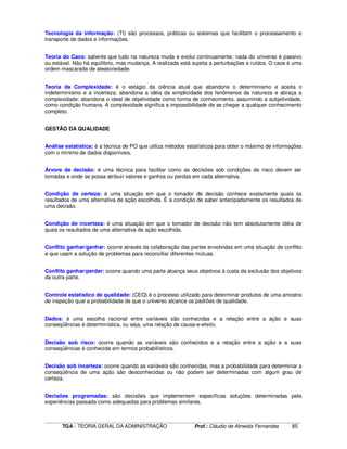 ____________________________________________________________________________________________________________
TGA - TEORIA GERAL DA ADMINISTRAÇÃO Prof.: Cláudio de Almeida Fernandes 85
Tecnologia da informação: (TI) são processos, práticas ou sistemas que facilitam o processamento e
transporte de dados e informações.
Teoria do Caos: saliente que tudo na natureza muda e evolui continuamente; nada do universo é passivo
ou estável. Não há equilíbrio, mas mudança. A realizada está sujeita a perturbações e ruídos. O caos é uma
ordem mascarada de aleatoriedade.
Teoria da Complexidade: é o estágio da ciência atual que abandona o determinismo e aceita o
indeterminismo e a incerteza; abandona a idéia da simplicidade dos fenômenos da natureza e abraça a
complexidade; abandona o ideal de objetividade como forma de conhecimento, assumindo a subjetividade,
como condição humana. A complexidade significa a impossibilidade de se chegar a qualquer conhecimento
completo.
GESTÃO DA QUALIDADE
Análise estatística: é a técnica de PO que utiliza métodos estatísticos para obter o máximo de informações
com o mínimo de dados disponíveis.
Árvore de decisão: é uma técnica para facilitar como as decisões sob condições de risco devem ser
tomadas e onde se possa atribuir valores e ganhos ou perdas em cada alternativa.
Condição de certeza: é uma situação em que o tomador de decisão conhece exatamente quais os
resultados de uma alternativa de ação escolhida. É a condição de saber antecipadamente os resultados de
uma decisão.
Condição de incerteza: é uma situação em que o tomador de decisão não tem absolutamente idéia de
quais os resultados de uma alternativa de ação escolhida.
Conflito ganhar/ganhar: ocorre através da colaboração das partes envolvidas em uma situação de conflito
e que usam a solução de problemas para reconciliar diferentes mútuas.
Conflito ganhar/perder: ocorre quando uma parte alcança seus objetivos à custa da exclusão dos objetivos
da outra parte.
Controle estatístico de qualidade: (CEQ) é o processo utilizado para determinar produtos de uma amostra
de inspeção qual a probabilidade de que o universo alcance os padrões de qualidade.
Dados: é uma escolha racional entre variáveis são conhecidas e a relação entre a ação e suas
conseqüências é determinística, ou seja, uma relação de causa-e-efeito.
Decisão sob risco: ocorre quando as variáveis são conhecidos e a relação entre a ação e a suas
conseqüências é conhecida em termos probabilísticos.
Decisão sob incerteza: ocorre quando as variáveis são conhecidas, mas a probabilidade para determinar a
conseqüência de uma ação são desconhecidas ou não podem ser determinadas com algum grau de
certeza.
Decisões programadas: são decisões que implementem específicas soluções determinadas pela
experiências passada como adequadas para problemas similares.
 