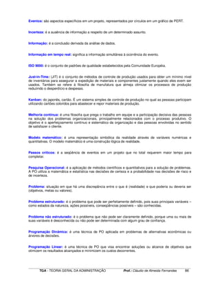 ____________________________________________________________________________________________________________
TGA - TEORIA GERAL DA ADMINISTRAÇÃO Prof.: Cláudio de Almeida Fernandes 86
Eventos: são aspectos específicos em um projeto, representados por círculos em um gráfico de PERT.
Incerteza: é a ausência de informação a respeito de um determinado assunto.
Informação: é a conclusão derivada da análise de dados.
Informação em tempo real: significa a informação simultânea à ocorrência do evento.
ISO 9000: é o conjunto de padrões de qualidade estabelecidos pela Comunidade Européia.
Just-in-Time: (JIT) é o conjunto de métodos de controle de produção usados para obter um mínimo nível
de inventários para assegurar a expedição de materiais e componentes justamente quando eles evem ser
usados. Também se refere à filosofia de manufatura que almeja otimizar os processos de produção
reduzindo o desperdício e despesas.
Kanban: do japonês, cartão. É um sistema simples de controle de produção no qual as pessoas participam
utilizando cartões coloridos para abastecer e repor materiais de produção.
Melhoria contínua: é uma filosofia que prega o trabalho em equipe e a participação decisiva das pessoas
na solução dos problemas organizacionais, principalmente relacionados com o processo produtivo. O
objetivo é o aperfeiçoamento contínuo e sistemático da organização e das pessoas envolvidas no sentido
de satisfazer o cliente.
Modelo matemático: é uma representação simbólica da realidade através de variáveis numéricas e
quantitativas. O modelo matemático é uma construção lógica de realidade.
Passos críticos: é a seqüência de eventos em um projeto que no total requerem maior tempo para
completar.
Pesquisa Operacional: é a aplicação de métodos científicos e quantitativos para a solução de problemas.
A PO utiliza a matemática e estatística nas decisões de certeza e a probabilidade nas decisões de risco e
de incerteza.
Problema: situação em que há uma discrepância entre o que é (realidade) e que poderia ou deveria ser
(objetivos, metas ou valores).
Problema estruturado: é o problema que pode ser perfeitamente definido, pois suas principais variáveis –
como estados da natureza, ações possíveis, conseqüências possíveis – são conhecidas.
Problema não estruturado: é o problema que não pode ser claramente definido, porque uma ou mais de
suas variáveis é desconhecida ou não pode ser determinada com algum grau de confiança.
Programação Dinâmica: é uma técnica de PO aplicada em problemas de alternativas econômicas ou
árvores de decisões.
Programação Linear: é uma técnica de PO que visa encontrar soluções ou alcance de objetivos que
otimizem os resultados alcançados e minimizem os custos decorrentes.
 