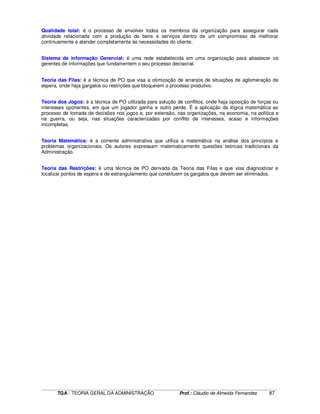 ____________________________________________________________________________________________________________
TGA - TEORIA GERAL DA ADMINISTRAÇÃO Prof.: Cláudio de Almeida Fernandes 87
Qualidade total: é o processo de envolver todos os membros da organização para assegurar cada
atividade relacionada com a produção de bens e serviços dentro de um compromisso de melhorar
continuamente e atender completamente às necessidades do cliente.
Sistema de informação Gerencial: é uma rede estabelecida em uma organização para abastecer os
gerentes de informações que fundamentem o seu processo decisorial.
Teoria das Filas: é a técnica de PO que visa a otimização de arranjos de situações de aglomeração de
espera, onde haja gargalos ou restrições que bloqueiem o processo produtivo.
Teoria dos Jogos: é a técnica de PO utilizada para solução de conflitos, onde haja oposição de forças ou
interesses oponentes, em que um jogador ganha e outro perde. É a aplicação da lógica matemática ao
processo de tomada de decisões nos jogos e, por extensão, nas organizações, na economia, na política e
na guerra, ou seja, nas situações caracterizadas por conflito de interesses, acaso e informações
incompletas.
Teoria Matemática: é a corrente administrativa que utiliza a matemática na análise dos princípios e
problemas organizacionais. Os autores expressam matematicamente questões teóricas tradicionais da
Administração.
Teoria das Restrições: é uma técnica de PO derivada da Teoria das Filas e que visa diagnosticar e
localizar pontos de espera e de estrangulamento que constituem os gargalos que devem ser eliminados.
 