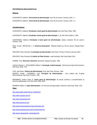 ____________________________________________________________________________________________________________
TGA - TEORIA GERAL DA ADMINISTRAÇÃO Prof.: Cláudio de Almeida Fernandes 88
REFERÊNCIAS BIBLIOGRÁFICAS
Básicas:
CHIAVENATO, Idalberto. Teoria Geral da administração. 6.ed. Rio de Janeiro: Campus, 2001, v.1
CHIAVENATO, Idalberto. Teoria Geral da administração. 6.ed. Rio de Janeiro: Campus, 2001, v.2
Complementares:
CHIAVENATO, Idalberto. Introdução à teoria geral da administração.3.ed. São Paulo: Atlas, 1983.
CHIAVENATO, Idalberto. Introdução à teoria geral da administração. 4. ed. São Paulo: Makron, 1993.
CHIAVENATO, Idalberto. Introdução à teoria geral da administração. edição compacta. Rio de Janeiro:
Campus, 1999.
DALE, Ernest ; MICHELON, L. C. Gerência Empresarial - Métodos Modernos. Rio de Janeiro: Edições Bloch,
1969.
DRUCKER, Peter Ferdinand. A profissão de administrador. São Paulo: Pioneira Thomson Learning, 2001.
DRUCKER, Peter Ferdinand. O melhor de Peter Drucker: a administração. São Paulo:Nobel, 2001.
HAIMAN, Theo. Dirección y Gerencia. Barcelona: Hispano Europea, 1965.
JUCIUS, Michael J. ; SCHLENDER, William F. Introdução à Administração - Elementos de Ação Administrativa.
São Paulo: Atlas, 1972.
LODI, João Bosco. História da Administração. 8.ed. São Paulo: Pioneira, 1984.
KOONTZ, Harold ; O’DONNELL, Cyril. Princípios de Administração - Uma Análise das Funções
Administrativas. São Paulo: Pioneira, 1976.
MAXIMIANO, Antônio César A. Teoria geral da administração: da escola científica à competitividade na
economia globalizada. 2.ed. São Paulo: Atlas, 2000.
NEWMAN, William H. Ação Administrativa - As Técnicas de Organização e Gerência. São Paulo: Atlas, 1972.
Sites:
http://www.atlas.ucpel.tche.br/~loh/tgs.htm
http://www.campus.com.br
http://www.chiavenato.com
http://www.jlcarneiro.com
http://www.francianeulaf.com/gurus/drucker.htm
http://www.professorcezar.adm.br/AulasTGA.htm
http://pucrs.campus2.br/~annes/tga.html
 
