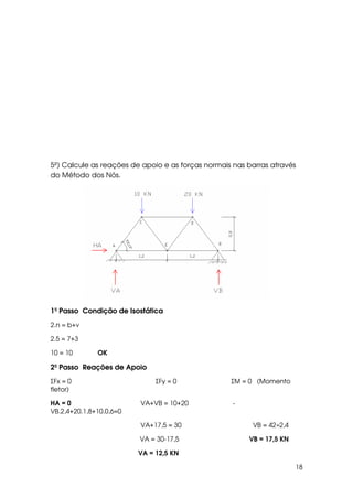 18
5º) Calcule as reações de apoio e as forças normais nas barras através
do Método dos Nós.
1º Passo Condição de Isostática
2.n = b+ν
2.5 = 7+3
10 = 10 OK
2º Passo Reações de Apoio
ΣFx = 0 ΣFy = 0 ΣM = 0 (Momento
fletor)
HA = 0 VA+VB = 10+20 -
VB.2,4+20.1,8+10.0,6=0
VA+17,5 = 30 VB = 42÷2,4
VA = 30-17,5 VB = 17,5 KN
VA = 12,5 KN
 