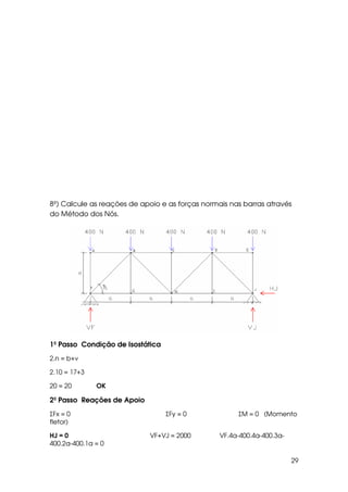 29
8º) Calcule as reações de apoio e as forças normais nas barras através
do Método dos Nós.
1º Passo Condição de Isostática
2.n = b+ν
2.10 = 17+3
20 = 20 OK
2º Passo Reações de Apoio
ΣFx = 0 ΣFy = 0 ΣM = 0 (Momento
fletor)
HJ = 0 VF+VJ = 2000 VF.4a-400.4a-400.3a-
400.2a-400.1a = 0
 