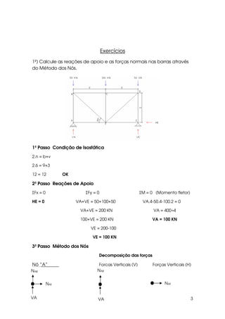 3
Exercícios
1º) Calcule as reações de apoio e as forças normais nas barras através
do Método dos Nós.
1º Passo Condição de Isostática
2.n = b+ν
2.6 = 9+3
12 = 12 OK
2º Passo Reações de Apoio
ΣFx = 0 ΣFy = 0 ΣM = 0 (Momento fletor)
HE = 0 VA+VE = 50+100+50 VA.4-50.4-100.2 = 0
VA+VE = 200 KN VA = 400÷4
100+VE = 200 KN VA = 100 KN
VE = 200-100
VE = 100 KN
3º Passo Método dos Nós
Decomposição das forças
Nó “A” Forças Verticais (V) Forças Verticais (H)
NAB
VA
NAF
NAB
VA
NAF
 