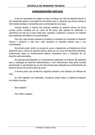 APOSTILA DE DESENHO TÉCNICO
Prof. Márcio F. Catapan, Dr. Eng.
2
CONSIDERAÇÕES INICIAIS
A arte de representar um objeto ou fazer sua leitura por meio do desenho técnico é
tão importante quanto à execução de uma tarefa, pois é o desenho que fornece todas as
informações precisas e necessárias para a construção de uma peça.
Visando abordar a maioria dos assuntos relativos ao desenho técnico de forma
sucinta, porém completa em um curso de 80 horas, esta apostila foi elaborada. A
experiência de mais de 15 anos nesta área, capacitou o professor a construir um material
que propiciasse tal dinâmica de aprendizagem.
Para isto, esta primeira apostila foi dividida no conteúdo de introdução ao Desenho
Técnico e Desenho à mão livre, onde abordará os conceitos básicos para o seu
entendimento.
Na primeira parte, dentro do escopo do curso e respeitando as limitações de tempo
disponível para o ensino de desenho técnico dento de um curso de Engenharia Mecânica,
praticamente todos os conhecimentos básicos necessários para a realização de um
desenho serão abordados.
Na segunda parte/apostila, os conhecimentos adquiridos na primeira são aplicados
para a realização de desenhos bidimensionais e com instrumentos. Essa parte consiste
basicamente no aprendizado do uso de instrumentos para aplicação dos conhecimentos de
desenho técnico da primeira parte do curso.
A terceira parte, que constituirá o segundo semestre, será utilizado um Software de
CAD.
Se você trabalhar com dedicação, conseguirá atingir todos os objetivos propostos
em ambas as partes.
Bom trabalho!
Prof. Márcio Catapan
 