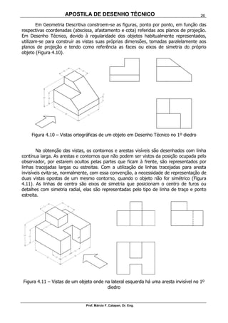 APOSTILA DE DESENHO TÉCNICO
Prof. Márcio F. Catapan, Dr. Eng.
26
Em Geometria Descritiva constroem-se as figuras, ponto por ponto, em função das
respectivas coordenadas (abscissa, afastamento e cota) referidas aos planos de projeção.
Em Desenho Técnico, devido à regularidade dos objetos habitualmente representados,
utilizam-se para construir as vistas suas próprias dimensões, tomadas paralelamente aos
planos de projeção e tendo como referência as faces ou eixos de simetria do próprio
objeto (Figura 4.10).
Figura 4.10 – Vistas ortográficas de um objeto em Desenho Técnico no 1º diedro
Na obtenção das vistas, os contornos e arestas visíveis são desenhados com linha
contínua larga. As arestas e contornos que não podem ser vistos da posição ocupada pelo
observador, por estarem ocultos pelas partes que ficam à frente, são representados por
linhas tracejadas largas ou estreitas. Com a utilização de linhas tracejadas para aresta
invisíveis evita-se, normalmente, com essa convenção, a necessidade de representação de
duas vistas opostas de um mesmo contorno, quando o objeto não for simétrico (Figura
4.11). As linhas de centro são eixos de simetria que posicionam o centro de furos ou
detalhes com simetria radial, elas são representadas pelo tipo de linha de traço e ponto
estreita.
Figura 4.11 – Vistas de um objeto onde na lateral esquerda há uma aresta invisível no 1º
diedro
 