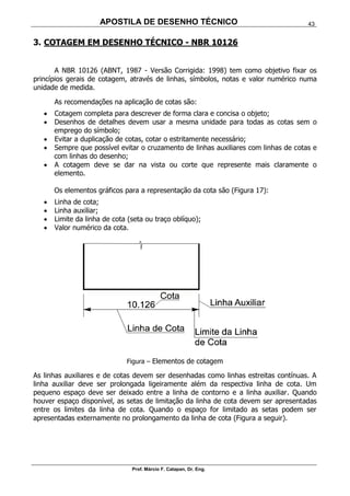 APOSTILA DE DESENHO TÉCNICO
Prof. Márcio F. Catapan, Dr. Eng.
43
3. COTAGEM EM DESENHO TÉCNICO - NBR 10126
A NBR 10126 (ABNT, 1987 - Versão Corrigida: 1998) tem como objetivo fixar os
princípios gerais de cotagem, através de linhas, símbolos, notas e valor numérico numa
unidade de medida.
As recomendações na aplicação de cotas são:
 Cotagem completa para descrever de forma clara e concisa o objeto;
 Desenhos de detalhes devem usar a mesma unidade para todas as cotas sem o
emprego do símbolo;
 Evitar a duplicação de cotas, cotar o estritamente necessário;
 Sempre que possível evitar o cruzamento de linhas auxiliares com linhas de cotas e
com linhas do desenho;
 A cotagem deve se dar na vista ou corte que represente mais claramente o
elemento.
Os elementos gráficos para a representação da cota são (Figura 17):
 Linha de cota;
 Linha auxiliar;
 Limite da linha de cota (seta ou traço oblíquo);
 Valor numérico da cota.
Figura – Elementos de cotagem
As linhas auxiliares e de cotas devem ser desenhadas como linhas estreitas contínuas. A
linha auxiliar deve ser prolongada ligeiramente além da respectiva linha de cota. Um
pequeno espaço deve ser deixado entre a linha de contorno e a linha auxiliar. Quando
houver espaço disponível, as setas de limitação da linha de cota devem ser apresentadas
entre os limites da linha de cota. Quando o espaço for limitado as setas podem ser
apresentadas externamente no prolongamento da linha de cota (Figura a seguir).
 