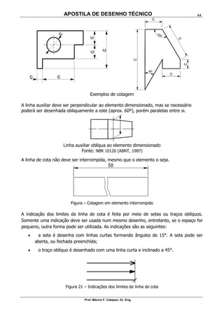 APOSTILA DE DESENHO TÉCNICO
Prof. Márcio F. Catapan, Dr. Eng.
44
Exemplos de cotagem
A linha auxiliar deve ser perpendicular ao elemento dimensionado, mas se necessário
poderá ser desenhada obliquamente a este (aprox. 60º), porém paralelas entre si.
Linha auxiliar oblíqua ao elemento dimensionado
Fonte: NBR 10126 (ABNT, 1987)
A linha de cota não deve ser interrompida, mesmo que o elemento o seja.
Figura – Cotagem em elemento interrompido
A indicação dos limites da linha de cota é feita por meio de setas ou traços oblíquos.
Somente uma indicação deve ser usada num mesmo desenho, entretanto, se o espaço for
pequeno, outra forma pode ser utilizada. As indicações são as seguintes:
 a seta é desenha com linhas curtas formando ângulos de 15°. A seta pode ser
aberta, ou fechada preenchida;
 o traço oblíquo é desenhado com uma linha curta e inclinado a 45°.
Figura 21 – Indicações dos limites de linha de cota
 