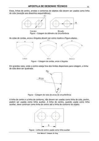APOSTILA DE DESENHO TÉCNICO
Prof. Márcio F. Catapan, Dr. Eng.
45
Eixos, linhas de centro, arestas e contornos de objetos não devem ser usados como linha
de cota (exceção aos desenhos esquemáticos).
Figura – Cotagem de diâmetro de circunferência
As cotas de cordas, arcos e ângulos devem ser como mostra a Figura abaixo.
Figura – Cotagem de cordas, arcos e ângulos
Em grandes raios, onde o centro esteja fora dos limites disponíveis para cotagem, a linha
de cota deve ser quebrada.
Figura – Cotagem de raios de arcos de circunferência
A linha de centro e a linha de contorno, não devem ser usadas como linha de cota, porém,
podem ser usadas como linha auxiliar. A linha de centro, quando usada como linha
auxiliar, deve continuar como linha de centro até a linha de contorno do objeto.
Figura – Linha de centro usada como linha auxiliar
 