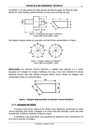 APOSTILA DE DESENHO TÉCNICO
Prof. Márcio F. Catapan, Dr. Eng.
47
b) método 2: as cotas devem ser lidas da base da folha de papel. As linhas de cotas
devem ser interrompidas, preferivelmente no meio, para inscrição da cota.
Figura – Localização das cotas no método 2
Fonte: NBR 10126 (ABNT, 1987)
Na cotagem angular podem ser seguidas uma das formas apresentadas na Figura.
Figura – Cotagem angular no método 2
Fonte: NBR 10126 (ABNT, 1987)
Observação: Em Desenho Técnico Mecânico, o método mais utilizado é o 1 (salvo
situações com cotagem de chapas metálicas). Ou seja, o que será utilizado em nossos
desenhos sempre será este método mostrado abaixo. Outro método de cotagem será
considerado errado em nossa disciplina.
Figura – Cotagem Representado em Desenho Técnico Mecânico
2.7.1 COTAGEM EM SÉRIE
O próprio nome já diz, utiliza-se um vértice como referência, geralmente no canto
inferior esquerdo, para iniciar a cotagem e as novas cotas são inseridas a partir das cotas
já existentes. Conforme mostrado na figura a seguir.
O problema é que pode gerar uma sequência de pequenos erros, somando-se um
erro fora do previsto no projeto.
 
